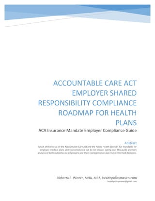 ACCOUNTABLE CARE ACT
EMPLOYER SHARED
RESPONSIBILITY COMPLIANCE
ROADMAP FOR HEALTH
PLANS
ACA Insurance Mandate Employer Compliance Guide
Roberta E. Winter, MHA, MPA, healthpolicymaven.com
healthpolicymaven@gmail.com
Abstract
Much of the focus on the Accountable Care Act and the Public Health Services Act mandates for
employer medical plans address compliance but do not discuss opting out. This guide provides
analysis of both outcomes so employers and their representatives can make informed decisions.
 