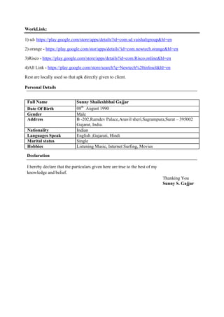 WorkLink:
1) sd- https://play.google.com/store/apps/details?id=com.sd.vaishaligroup&hl=en
2) orange - https://play.google.com/stor/apps/details?id=com.newtech.orange&hl=en
3)Risco - https://play.google.com/store/apps/details?id=com.Risco.online&hl=en
4)All Link - https://play.google.com/store/search?q=Newtech%20infosol&hl=en
Rest are locally used so that apk directly given to client.
Personal Details
Full Name Sunny Shaileshbhai Gajjar
Date Of Birth 08th
August 1990
Gender Male
Address B -202,Ramdev Palace,Anavil sheri,Sagrampura,Surat – 395002
Gujarat, India.
Nationality Indian
Languages Speak English ,Gujarati, Hindi
Marital status Single
Hobbies Listening Music, Internet Surfing, Movies
Declaration
I hereby declare that the particulars given here are true to the best of my
knowledge and belief.
Thanking You
Sunny S. Gajjar
 