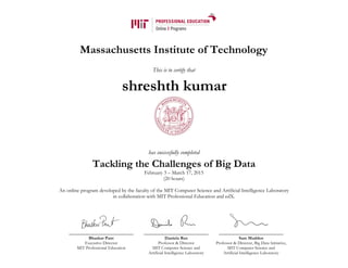 Massachusetts Institute of Technology
This is to certify that
has successfully completed
Tackling the Challenges of Big Data
February 3 – March 17, 2015
(20 hours)
An online program developed by the faculty of the MIT Computer Science and Artificial Intelligence Laboratory
in collaboration with MIT Professional Education and edX.
Bhaskar Pant
Executive Director
MIT Professional Education
Daniela Rus
Professor & Director
MIT Computer Science and
Artificial Intelligence Laboratory
Sam Madden
Professor & Director, Big Data Initiative,
MIT Computer Science and
Artificial Intelligence Laboratory
shreshth kumar
 