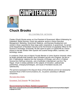 computerworld
Chuck Brooks
IDG CONTRIBUTOR NETWORK
Charles (Chuck) Brooks serves as Vice President of Government Affairs & Marketing for
Sutherland Global Services. Chuck has extensive service in Senior Executive
Management, Marketing, Government Relations, and Business Development and
worked in those capacities for three large public corporations. In government, he served
at the Department of Homeland Security as the first Director of Legislative Affairs for the
Science & Technology Directorate. He also spent six years on Capitol Hill as a Senior
Advisor to the late Senator Arlen Specter and covered foreign affairs, business, and
technology issues.
In academia, Chuck was an Adjunct Faculty Member at Johns Hopkins University where
he taught graduate level students about homeland security and Congress. He has an
M.A. in International relations from the University of Chicago, and a B.A. in Political
Science from DePauw University, and a Certificate in International Law from The
Hague. Chuck is widely published on the subjects of innovation, public/private
partnerships, emerging technologies, and issues of homeland security and
cybersecurity.
The opinions expressed in this blog are those of Chuck Brooks and do not necessarily
represent those of IDG Communications, Inc., its parent, subsidiary or affiliated
companies.
The Latest from Charles
Government Tech Viewpoint By Chuck Brooks
Governmentprioritizes digitalengagement
http://www.computerworld.com/article/2931835/it-transformation/government-prioritizes-digital-
engagement.html
 