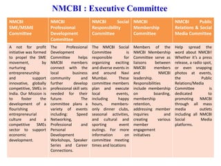 NMCBI : Executive Committee
NMCBI
SME/MSME
Committee
NMCBI
Professional
Development
Committee
NMCBI Social
Responsibility
Committee
NMCBI
Membership
Committee
NMCBI Public
Relations & Social
Media Committee
A not for profit
initiative was formed
to propel the SME
movement, by
nurturing
entrepreneurship
and support
innovative, globally
competitive, SMEs in
India. Our Mission is
to foster the
development of a
flourishing
entrepreneurial
culture and a
competitive SMEs
sector to support
economic
development.
The Professional
Development
Committee helps
NMCBI members
connect with the
local business
community and
further develop
professional skill sets
needed for their
future. The
committee plans a
variety of events
including: Speed
Networking,
Professional and
Personal
Development
Workshops, Speaker
Series and Career
Connections.
The NMCBI Social
Committee is
responsible for
organizing exciting
and diverse events in
and around Navi
Mumbai. These
committee members
plan and execute
local events,
including happy
hours, members-
only dinner clubs,
seasonal activities,
and cultural and
sporting event
outings. For more
information on
committee meeting
times and locations
Members of the
NMCBI Membership
Committee serve as
liaisons between
NMCBI members
and NMCBI
leadership.
Responsibilities
include membership
on boarding,
membership
retention,
addressing member
inquiries and
creating various
member
engagement
initiatives
Help spread the
word about NMCBI!
Whether it’s a press
release, a radio spot,
or even snapping
photos at events,
the Public
Relations/Media
Committee is
dedicated to
promoting NMCBI
through all mass
media outlets
including all NMCBI
Social Media
platforms.
 