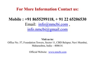 For More Information Contact us:
Mobile : +91 8655299118, + 91 22 65206530
Email: info@nmcbi.com ,
info.nmcbi@gmail.com
Visit us to:
Office No. 57, Foundation Towers, Sector 11, CBD Belapur, Navi Mumbai,
Maharashtra, India – 400614.
Official Website: www.nmcbi.com
 