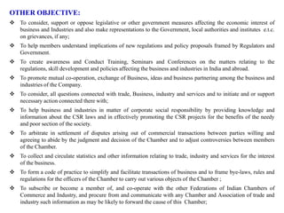 OTHER OBJECTIVE:
 To consider, support or oppose legislative or other government measures affecting the economic interest of
business and Industries and also make representations to the Government, local authorities and institutes e.t.c.
on grievances, if any;
 To help members understand implications of new regulations and policy proposals framed by Regulators and
Government.
 To create awareness and Conduct Training, Seminars and Conferences on the matters relating to the
regulations, skill development and policies affecting the business and industries in India and abroad.
 To promote mutual co-operation, exchange of Business, ideas and business partnering among the business and
industries of the Company.
 To consider, all questions connected with trade, Business, industry and services and to initiate and or support
necessary action connected there with;
 To help business and industries in matter of corporate social responsibility by providing knowledge and
information about the CSR laws and in effectively promoting the CSR projects for the benefits of the needy
and poor section of the society.
 To arbitrate in settlement of disputes arising out of commercial transactions between parties willing and
agreeing to abide by the judgment and decision of the Chamber and to adjust controversies between members
of the Chamber.
 To collect and circulate statistics and other information relating to trade, industry and services for the interest
of the business.
 To form a code of practice to simplify and facilitate transactions of business and to frame bye-laws, rules and
regulations for the officers of the Chamber to carry out various objects of the Chamber ;
 To subscribe or become a member of, and co-operate with the other Federations of Indian Chambers of
Commerce and Industry, and procure from and communicate with any Chamber and Association of trade and
industry such information as may be likely to forward the cause of this Chamber;
 