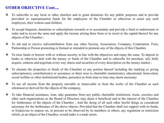 OTHER OBJECTIVE Cont....
 To subscribe to any local or other charities and to grant donations for any public purposes and to provide
provident or superannuation funds for the employees of the Chamber or otherwise to assist any such
employees, their widows and children
 To accept bequests, donations or subscriptions towards or to accumulate and provide a fund or endowment or
wake and to invest the same and apply the income arising there from or to resort to the capital thereof for any
objects of the Chamber ;
 To aid and to receive aid/contribution from any other Society, Association, Company, Corporation. Firm,
Partnership or Person promoting or formed or intended to promote any of the objects of this Chamber.
 To raise funds or borrow with or without security in line with the objectives and repay the same. To deposit in
banks or otherwise deal with the money or funds of the Chamber and to subscribe for purchase, sell, hold,
acquire, endorse and negotiate every way shares and securities of every description on the money market ;
 To alienate the properties or funds of the Chamber or any portion thereof including the marking or giving
subscription(s), contribution(s) or assistance or there wise to charitable institution(s), educational, benevolent,
social welfare or other institutional bodies, person(s) as from time to time may deem necessary
 To use all income from the property movable or immovable or from the works of the Chamber as such
whomsoever derived for the objects of the company,
 To take financial assistance, loan, take guarantee from any public charitable institutions, trusts, societies and
other such organizations as the Board of Directors may deem it beneficial and in the interest of the Chamber
for furtherance of the objects of the Chamber ; And the doing of all such other lawful things as considered
necessary for the furtherance of the above objects: Provided that the Chamber shall not support with its funds,
or Endeavour to impose on, or procure to be observed by its members or others, any regulation or restriction
which, as an object of the Chamber, would make it a trade union.
 