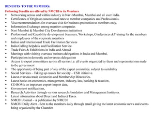 BENEFITS TO THE MEMBERS:
Following Benefits are offered by NMCBI to its Members
 Networking across and within industry in Navi Mumbai, Mumbai and all over India.
 Certificates of Origin at concessional rates to member companies and Professionals.
 Visa recommendations for overseas visit for business promotion to members only.
 Information Exchange among member companies
 Navi Mumbai & Mumbai City Development initiatives
 Professional and Capability development Seminars, Workshops, Conferences &Training for the members
and employees of the corporate members
 Indian and International Trade Facilitation Services
 India Calling helpdesk and Facilitation Service.
 Trade Fairs & Exhibitions in India and Abroad
 Meetings with visiting overseas business delegations in India and Mumbai.
 Participation in domestic and overseas delegations
 Access to expert committees across all sectors i.e. all events organized by them and representations made
to the government
 The opportunity of being part of any of the expert committee, subject to suitability
 Social Services – Taking up causes for society – CSR initiative.
 Latest overseas trade directories and Membership Directories.
 Latest books on economics, management, industry, law, banking & taxation,
 CD ROMs on important export-import data,
 Government notifications,
 Research Activities through various research foundation and Management Institutes.
 Latest information about Direct and Indirect Taxes.
 NMCBI Journal – A publication by NMCBI
 NMCBI Daily Alert - Sent to the members daily through email giving the latest economic news and events
being organized by the Chamber
 