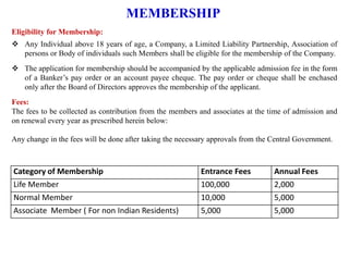 Category of Membership Entrance Fees Annual Fees
Life Member 100,000 2,000
Normal Member 10,000 5,000
Associate Member ( For non Indian Residents) 5,000 5,000
Eligibility for Membership:
 Any Individual above 18 years of age, a Company, a Limited Liability Partnership, Association of
persons or Body of individuals such Members shall be eligible for the membership of the Company.
 The application for membership should be accompanied by the applicable admission fee in the form
of a Banker’s pay order or an account payee cheque. The pay order or cheque shall be enchased
only after the Board of Directors approves the membership of the applicant.
Fees:
The fees to be collected as contribution from the members and associates at the time of admission and
on renewal every year as prescribed herein below:
Any change in the fees will be done after taking the necessary approvals from the Central Government.
MEMBERSHIP
 