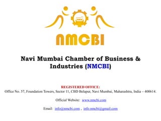 Navi Mumbai Chamber of Business &
Industries (NMCBI)
REGISTERED OFFICE:
Office No. 57, Foundation Towers, Sector 11, CBD Belapur, Navi Mumbai, Maharashtra, India – 400614.
Official Website: www.nmcbi.com
Email: info@nmcbi.com , info.nmcbi@gmail.com
 