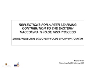 REFLECTIONS FOR A PEER LEARNING
CONTRIBUTION TO THE EASTERN
MACEDONIA THRACE RIS3 PROCESS
ENTREPRENEURIAL DISCOVERY FOCUS GROUP ON TOURISM
Antonio	
  Viader	
  
Alexandroupolis,	
  12th	
  Februrary,	
  2015	
  
 