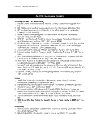 CLASSIFIED PERSONNEL INFORMATION
Auditor (ISO/HACCP/Certification)
1) Neville-Clarke International Ltd. Internal Quality Auditor Training (18th Nov '
94)
2) ISO 9000 Awareness Training conducted by Neville-Clarke (29th Nov ' 94)
3) ISO Auditors/Lead Auditors of Quality System Training Course by Neville-
Clarke(21st-25th June'99)
4) Plant Auditor Training Program – Bottled Water Production Facilities by
QUASSI, LLC ( January 2002)
5) HACCP – Verification & Auditing course by Malaysia Agricultural Research
and Development Institute ( 13th – 16th August 2002)
6) Quality Society of Australasia Limited – QSA International, Food Safety Auditor
Program for Food Service Operations – Medium risk and Drink & Beverage
Manufacture – nondairy ( 29th October 2003)
7) Ministry of Health Malaysia HACCP Compliance Auditor (30th June 2004)
8) Internet Mobile Auditing Program (iMAP) Application Training, 21st - 22nd June,
2005
9) National Sanitation Foundation (NSF) and Danone Bottled Water Production
Certification Auditor by NSF (9th July – 13th July, 2007)
10) Third Party Auditor to the British Retail Consortium (BRC) Global Standard for
Food Safety (issue 5) by BRC (21st – 24th May, 2008)
11) SecureCheck Microbiological Risk Assessment Program for White Meat, Red
Meat, Seafood, RTE food, Sandwich and IVth Gamma MPR Vegetables by JDI
– EMA (4th – 8th May, 2009)
12) Supplier Quality Audit (SQA) Training Programme for Feed Industry by DNV
(15th March, 2013)
Trainer
1) ServSafe Certification by National Restaurant Association Education
Foundation (NRAEF) (17th September 2001)
2) National Restaurant Association Education Foundation (NRAEF) Registered
Proctor / Trainer (25th September 2003)
3) Chartered Institute of Environmental Health (CIEH) Registered Trainer for
Foundation, Intermediate, Advance Food Hygiene, Hazard Analysis Principles
& Practice Certificate and HACCP In Practice (16th April 2004)
4) Ministry of Health certified Trainer for Basic Food Handler Course, October
2004
5) CIEH Award for Best Trainer for ‘Level 4 Award in Food Safety’ in 2009.(26th July,
2010)
Laboratory
1) Flame Atomic absorption Spectrometry Technical Training Course by Perkin
Elmer(15th-16th July'98)
2) ISO/IEC GUIDE 25 Introduction training course by SIRIM(17th aug.'99)
CAREER : TRAININGS & COURSES
 