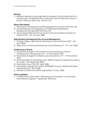 CLASSIFIED PERSONNEL INFORMATION
Brewing
1) Heineken Brewing Course organized by Heineken Technical Services B.V in
Zouterwoude, The Netherlands in conjunction with the Doemens School in
Munich, Germany (24th Aug - 3rd Oct ' 97)
Others (HR related)
1) Misconduct in Employment by PIR Management Consultants (9th Feb ' 96)
2) Industrial Relations At Workplace by Professional & Organization
Development Sdn.Bhd.(26th-27th May '99)
3) Advanced & Defensive Driving Course by The Automobile Association of
Malaysia (25th – 26th January, 2008)
Sales/Business Development/Key Account Management
1) Strategic Selling - Miller Heiman Workshop by JohnsonDiversey (22nd - 23rd
May, 2003)
2) Major Account Planning Workshop by JohnsonDiversey (7th - 8th June, 2004)
Conferences & Forums
1) Food Safety & Hygiene ’99 Conference and Workshop by Internal
Conferences for Management (9th – 10th November 1999)
2) Food Safety & Hygiene Conference by MarcusEvans (12th – 13th November
2001)
3) Asia Food Safety & Technology Forum 2004 Conference organized by Marcus
Evans (23rd - 24th September 2004)
4) Food Safety Forum FHA (24th April, 2008)
5) Food Safety Management System (ISO22000) Course by World Food Safety
Organization (25th April, 2008)
6) Member of World Food Safety Organization (1st May, 2008)
Article published
1) Contributed an article titled “Verification For Food Safety” in Asia Pacific
Food Industry magazine – September, 2009 issue.
 