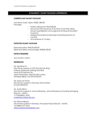 CLASSIFIED PERSONNEL INFORMATION
CURRENT/LAST SALARY PACKAGE
Last drawn basic salary: RM$21,800.00
Package:
- Position allowance: RM4,000.00
- Group term life insurance of 36 times of monthly salary,
Group hospitalization and surgical and Personal accident
insurance
- Mobile phone bill and data plan full reimbursement on
monthly
- Annual leave of 16 days
EXPECTED SALARY PACKAGE
Expected salary: RM$ 29,500.00
Expected salary and package: RM$33,500.00
NOTICE REQUIRED
Two months’ notice
REFERENCES
Ms. Ng Kieng Yii
(My former superior in CPC/AJI (M) Sdn Bhd)
Unilever (Malaysia) Holdings Sdn Bhd.
Level 33-35 Menara TM
Jalan Pantai Baru, 50672 Kuala Lumpur
03-22462188(O); 012-3937275(H/P)
Ms. Seow Lan Hoon
(My former superior in Guinness Anchor Bhd)
012-2013095(H/P)
Mr. Andre Blanc
(My former superior in JohnsonDiversey, JohnsonDiversey Consulting Managing
Director – APAC)
+17705428241 (H/P)
andreblanc3@gmail.com
Mr. Etienne Bijnens
(My former superior in Diversey, Processed Foods Director – AMAT)
+61448061727 (H/P)
etienne.bijnens@sealedair.com
AVAILABILITY, SALARY PACKAGE & REFERENCES
 