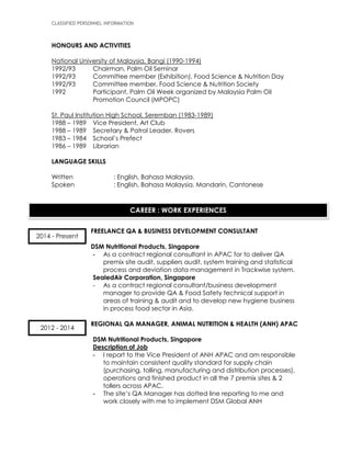 CLASSIFIED PERSONNEL INFORMATION
HONOURS AND ACTIVITIES
National University of Malaysia, Bangi (1990-1994)
1992/93 Chairman, Palm Oil Seminar
1992/93 Committee member (Exhibition), Food Science & Nutrition Day
1992/93 Committee member, Food Science & Nutrition Society
1992 Participant, Palm Oil Week organized by Malaysia Palm Oil
Promotion Council (MPOPC)
St. Paul Institution High School, Seremban (1983-1989)
1988 – 1989 Vice President, Art Club
1988 – 1989 Secretary & Patrol Leader, Rovers
1983 – 1984 School’s Prefect
1986 – 1989 Librarian
LANGUAGE SKILLS
Written : English, Bahasa Malaysia.
Spoken : English, Bahasa Malaysia, Mandarin, Cantonese
FREELANCE QA & BUSINESS DEVELOPMENT CONSULTANT
DSM Nutritional Products, Singapore
- As a contract regional consultant in APAC for to deliver QA
premix site audit, suppliers audit, system training and statistical
process and deviation data management in Trackwise system.
SealedAir Corporation, Singapore
- As a contract regional consultant/business development
manager to provide QA & Food Safety technical support in
areas of training & audit and to develop new hygiene business
in process food sector in Asia.
REGIONAL QA MANAGER, ANIMAL NUTRITION & HEALTH (ANH) APAC
DSM Nutritional Products, Singapore
Description of Job
- I report to the Vice President of ANH APAC and am responsible
to maintain consistent quality standard for supply chain
(purchasing, tolling, manufacturing and distribution processes),
operations and finished product in all the 7 premix sites & 2
tollers across APAC.
- The site’s QA Manager has dotted line reporting to me and
work closely with me to implement DSM Global ANH
CAREER : WORK EXPERIENCES
2014 - Present
2012 - 2014
 