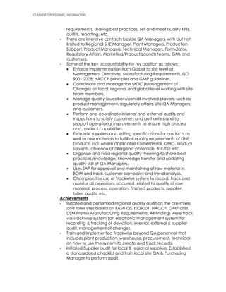CLASSIFIED PERSONNEL INFORMATION
requirements, sharing best practices, set and meet quality KPIs,
audits, reporting, etc.
- There are intensive contacts beside QA Managers, with but not
limited to Regional SHE Manager, Plant Managers, Production
Support, Product Managers, Technical Managers, Formulator,
Regulatory Affairs, Marketing/Product Launch teams, GMs and
customers.
- Some of the key accountability for my position as follows;
 Enforce implementation from Global to site level of
Management Directives, Manufacturing Requirements, ISO
9001:2008, HACCP principles and GMP guidelines.
 Coordinate and manage the MOC (Management of
Change) on local, regional and global level working with site
team members.
 Manage quality issues between all involved players, such as
product management, regulatory affairs, site QA Managers
and customers.
 Perform and coordinate internal and external audits and
inspections to satisfy customers and authorities and to
support operational improvements to ensure high process
and product capabilities.
 Evaluate suppliers and setting specifications for products as
well as raw materials to fulfill all quality requirements of DNP
products incl. where applicable Kosher/Halal, GMO, residual
solvents, absence of allergenic potentials, BSE/TSE etc.
 Organize and hold regional quality meeting to share best
practices/knowledge, knowledge transfer and updating
quality skill of QA Managers.
 Uses SAP for approval and maintaining of raw material in
BOM and track customer complaint and trend analysis.
 Champion the use of Trackwise system to record, track and
monitor all deviations occurred related to quality of raw
material, process, operation, finished products, supplier,
toller, audits, etc.
Achievements
- Initiated and performed regional quality audit on the pre-mixes
and toller sites based on FAMI-QS, ISO9001, HACCP, GMP and
DSM Premix Manufacturing Requirements. All findings were track
via Trackwise system (an electronic management system for
recording & tracking of deviation, internal, external & supplier
audit, management of change).
- Train and implemented Trackwise beyond QA personnel that
includes plant production, warehouse, procurement, technical
on how to use the system to create and track records.
- Initiated Supplier audit for local & regional suppliers. Established
a standardized checklist and train local site QA & Purchasing
Manager to perform audit.
 