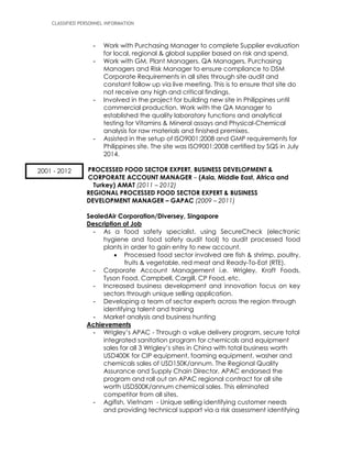 CLASSIFIED PERSONNEL INFORMATION
- Work with Purchasing Manager to complete Supplier evaluation
for local, regional & global supplier based on risk and spend.
- Work with GM, Plant Managers, QA Managers, Purchasing
Managers and Risk Manager to ensure compliance to DSM
Corporate Requirements in all sites through site audit and
constant follow up via live meeting. This is to ensure that site do
not receive any high and critical findings.
- Involved in the project for building new site in Philippines until
commercial production. Work with the QA Manager to
established the quality laboratory functions and analytical
testing for Vitamins & Mineral assays and Physical-Chemical
analysis for raw materials and finished premixes.
- Assisted in the setup of ISO9001:2008 and GMP requirements for
Philippines site. The site was ISO9001:2008 certified by SQS in July
2014.
PROCESSED FOOD SECTOR EXPERT, BUSINESS DEVELOPMENT &
CORPORATE ACCOUNT MANAGER – (Asia, Middle East, Africa and
Turkey) AMAT (2011 – 2012)
REGIONAL PROCESSED FOOD SECTOR EXPERT & BUSINESS
DEVELOPMENT MANAGER – GAPAC (2009 – 2011)
SealedAir Corporation/Diversey, Singapore
Description of Job
- As a food safety specialist, using SecureCheck (electronic
hygiene and food safety audit tool) to audit processed food
plants in order to gain entry to new account.
 Processed food sector involved are fish & shrimp, poultry,
fruits & vegetable, red meat and Ready-To-Eat (RTE).
- Corporate Account Management i.e. Wrigley, Kraft Foods,
Tyson Food, Campbell, Cargill, CP Food, etc.
- Increased business development and innovation focus on key
sectors through unique selling application.
- Developing a team of sector experts across the region through
identifying talent and training
- Market analysis and business hunting
Achievements
- Wrigley’s APAC - Through a value delivery program, secure total
integrated sanitation program for chemicals and equipment
sales for all 3 Wrigley’s sites in China with total business worth
USD400K for CIP equipment, foaming equipment, washer and
chemicals sales of USD150K/annum. The Regional Quality
Assurance and Supply Chain Director, APAC endorsed the
program and roll out an APAC regional contract for all site
worth USD500K/annum chemical sales. This eliminated
competitor from all sites.
- Agifish, Vietnam - Unique selling identifying customer needs
and providing technical support via a risk assessment identifying
2001 - 2012
 