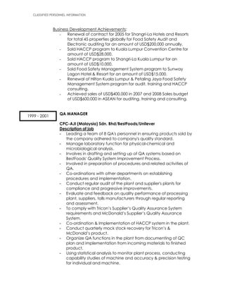 CLASSIFIED PERSONNEL INFORMATION
Business Development Achievements:
- Renewal of contract for 2005 for Shangri-La Hotels and Resorts
for total 45 properties globally for Food Safety Audit and
Electronic auditing for an amount of USD$200,000 annually.
- Sold HACCP program to Kuala Lumpur Convention Centre for
amount of USD$28,000.
- Sold HACCP program to Shangri-La Kuala Lumpur for an
amount of USD$10,000.
- Sold Food Safety Management System program to Sunway
Lagon Hotel & Resort for an amount of USD$15,000.
- Renewal of Hilton Kuala Lumpur & Petaling Jaya Food Safety
Management System program for audit, training and HACCP
consulting.
- Achieved sales of USD$400,000 in 2007 and 2008 Sales budget
of USD$600,000 in ASEAN for auditing, training and consulting.
QA MANAGER
CPC-AJI (Malaysia) Sdn. Bhd/BestFoods/Unilever
Description of job
- Leading a team of 8 QA's personnel in ensuring products sold by
the company adhered to company's quality standard.
- Manage laboratory function for physical-chemical and
microbiological analysis.
- Involves in drafting and setting up of QA systems based on
BestFoods' Quality System Improvement Process.
- Involved in preparation of procedures and related activities of
QA.
- Co-ordinations with other departments on establishing
procedures and implementation.
- Conduct regular audit of the plant and supplier's plants for
compliance and progressive improvements.
- Evaluate and feedback on quality performance of processing
plant, suppliers, tolls manufacturers through regular reporting
and assessment.
- To comply with Tricon’s Supplier’s Quality Assurance System
requirements and McDonald’s Supplier’s Quality Assurance
System.
- Co-ordination & Implementation of HACCP system in the plant.
- Conduct quarterly mock stock recovery for Tricon’s &
McDonald’s product.
- Organize QA functions in the plant from documenting of QC
plan and implementation from incoming materials to finished
product.
- Using statistical analysis to monitor plant process, conducting
capability studies of machine and accuracy & precision testing
for individual and machine.
1999 - 2001
 