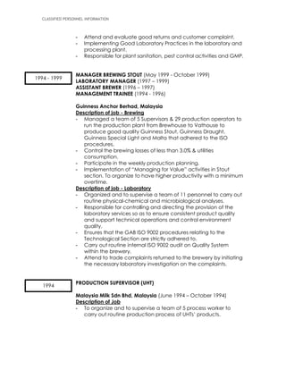 CLASSIFIED PERSONNEL INFORMATION
- Attend and evaluate good returns and customer complaint.
- Implementing Good Laboratory Practices in the laboratory and
processing plant.
- Responsible for plant sanitation, pest control activities and GMP.
MANAGER BREWING STOUT (May 1999 - October 1999)
LABORATORY MANAGER (1997 – 1999)
ASSISTANT BREWER (1996 – 1997)
MANAGEMENT TRAINEE (1994 - 1996)
Guinness Anchor Berhad, Malaysia
Description of job - Brewing
- Managed a team of 5 Supervisors & 29 production operators to
run the production plant from Brewhouse to Vathouse to
produce good quality Guinness Stout, Guinness Draught,
Guinness Special Light and Malta that adhered to the ISO
procedures.
- Control the brewing losses of less than 3.0% & utilities
consumption.
- Participate in the weekly production planning.
- Implementation of “Managing for Value” activities in Stout
section. To organize to have higher productivity with a minimum
overtime.
Description of job - Laboratory
- Organized and to supervise a team of 11 personnel to carry out
routine physical-chemical and microbiological analyses.
- Responsible for controlling and directing the provision of the
laboratory services so as to ensure consistent product quality
and support technical operations and control environment
quality.
- Ensures that the GAB ISO 9002 procedures relating to the
Technological Section are strictly adhered to.
- Carry out routine internal ISO 9002 audit on Quality System
within the brewery.
- Attend to trade complaints returned to the brewery by initiating
the necessary laboratory investigation on the complaints.
PRODUCTION SUPERVISOR (UHT)
Malaysia Milk Sdn Bhd, Malaysia (June 1994 – October 1994)
Description of Job
- To organize and to supervise a team of 5 process worker to
carry out routine production process of UHTs’ products.
1994 - 1999
1994
 