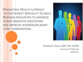 PROMOTING HEALTH LITERACY
IN OUTPATIENT SPECIALTY CLINICS:
NURSING EDUCATION TO ADDRESS
NURSE SENSITIVE INDICATORS
AND IMPROVE INTERDISCIPLINARY
CARE COORDINATION.
Tanisha R. Davis, BSN, RN, CCRN
University of Pittsburgh
MSN-CNL
 