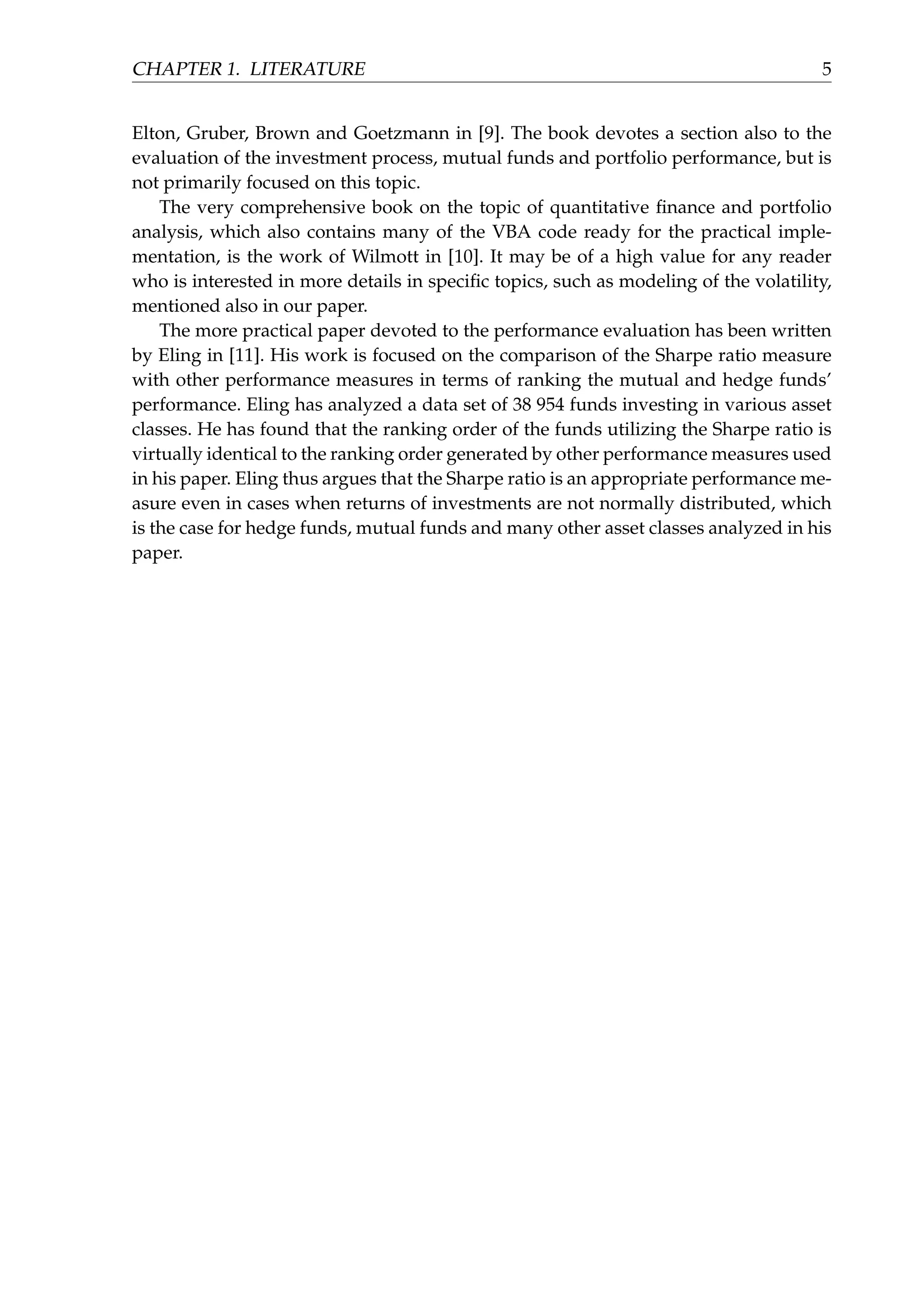 CHAPTER 1. LITERATURE 5
Elton, Gruber, Brown and Goetzmann in [9]. The book devotes a section also to the
evaluation of the investment process, mutual funds and portfolio performance, but is
not primarily focused on this topic.
The very comprehensive book on the topic of quantitative ﬁnance and portfolio
analysis, which also contains many of the VBA code ready for the practical imple-
mentation, is the work of Wilmott in [10]. It may be of a high value for any reader
who is interested in more details in speciﬁc topics, such as modeling of the volatility,
mentioned also in our paper.
The more practical paper devoted to the performance evaluation has been written
by Eling in [11]. His work is focused on the comparison of the Sharpe ratio measure
with other performance measures in terms of ranking the mutual and hedge funds’
performance. Eling has analyzed a data set of 38 954 funds investing in various asset
classes. He has found that the ranking order of the funds utilizing the Sharpe ratio is
virtually identical to the ranking order generated by other performance measures used
in his paper. Eling thus argues that the Sharpe ratio is an appropriate performance me-
asure even in cases when returns of investments are not normally distributed, which
is the case for hedge funds, mutual funds and many other asset classes analyzed in his
paper.
 