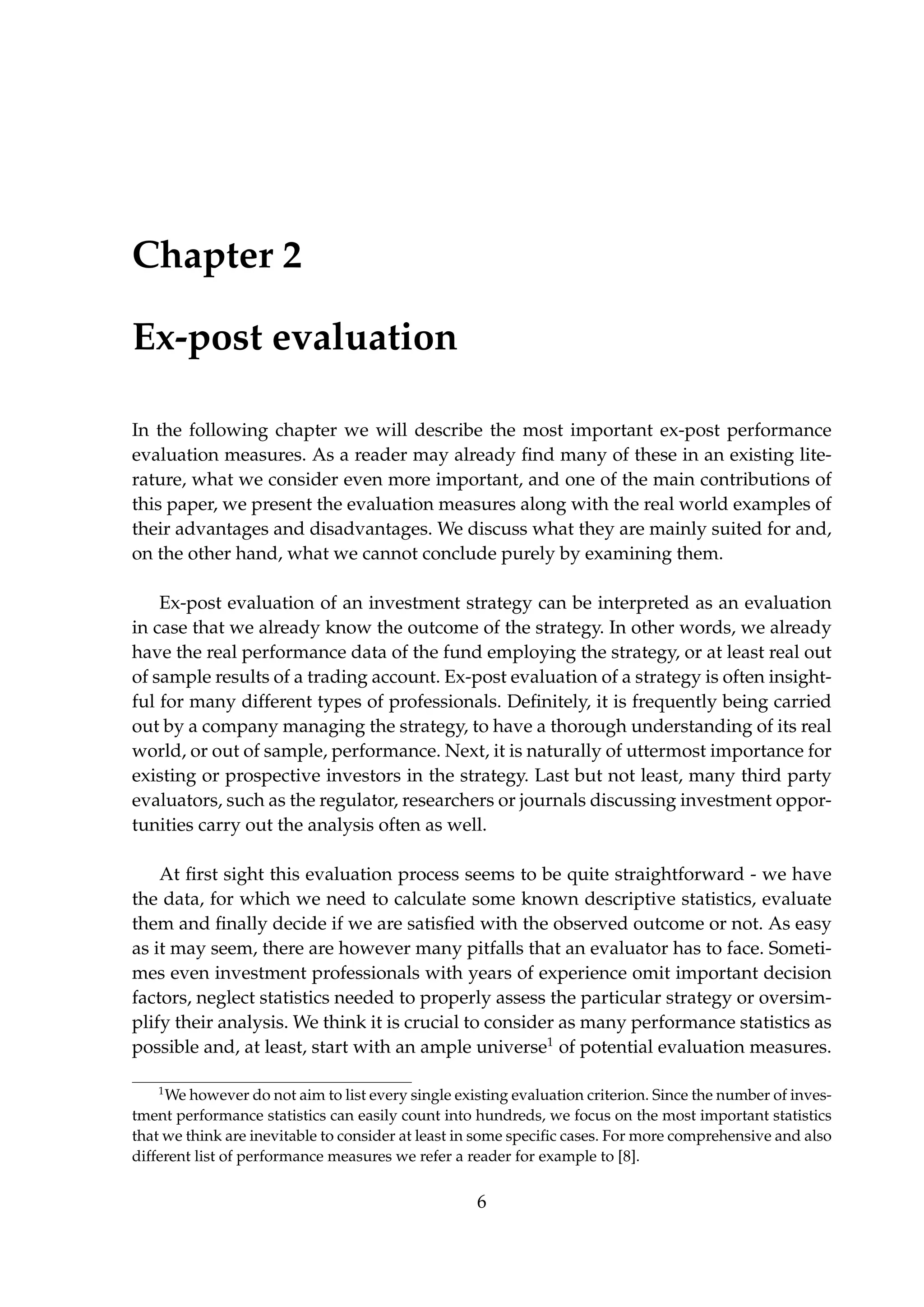 Chapter 2
Ex-post evaluation
In the following chapter we will describe the most important ex-post performance
evaluation measures. As a reader may already ﬁnd many of these in an existing lite-
rature, what we consider even more important, and one of the main contributions of
this paper, we present the evaluation measures along with the real world examples of
their advantages and disadvantages. We discuss what they are mainly suited for and,
on the other hand, what we cannot conclude purely by examining them.
Ex-post evaluation of an investment strategy can be interpreted as an evaluation
in case that we already know the outcome of the strategy. In other words, we already
have the real performance data of the fund employing the strategy, or at least real out
of sample results of a trading account. Ex-post evaluation of a strategy is often insight-
ful for many different types of professionals. Deﬁnitely, it is frequently being carried
out by a company managing the strategy, to have a thorough understanding of its real
world, or out of sample, performance. Next, it is naturally of uttermost importance for
existing or prospective investors in the strategy. Last but not least, many third party
evaluators, such as the regulator, researchers or journals discussing investment oppor-
tunities carry out the analysis often as well.
At ﬁrst sight this evaluation process seems to be quite straightforward - we have
the data, for which we need to calculate some known descriptive statistics, evaluate
them and ﬁnally decide if we are satisﬁed with the observed outcome or not. As easy
as it may seem, there are however many pitfalls that an evaluator has to face. Someti-
mes even investment professionals with years of experience omit important decision
factors, neglect statistics needed to properly assess the particular strategy or oversim-
plify their analysis. We think it is crucial to consider as many performance statistics as
possible and, at least, start with an ample universe1
of potential evaluation measures.
1
We however do not aim to list every single existing evaluation criterion. Since the number of inves-
tment performance statistics can easily count into hundreds, we focus on the most important statistics
that we think are inevitable to consider at least in some speciﬁc cases. For more comprehensive and also
different list of performance measures we refer a reader for example to [8].
6
 
