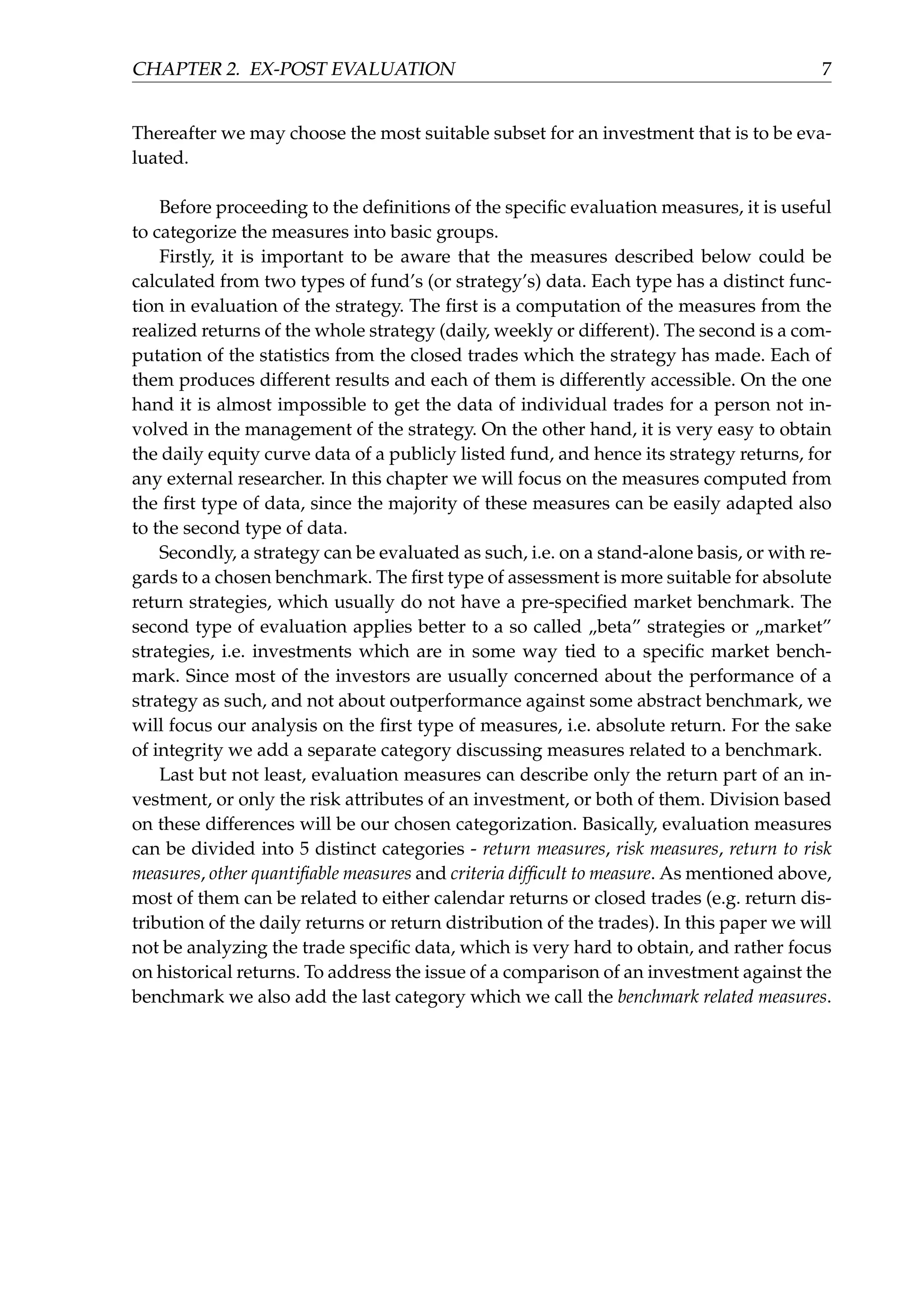 CHAPTER 2. EX-POST EVALUATION 7
Thereafter we may choose the most suitable subset for an investment that is to be eva-
luated.
Before proceeding to the deﬁnitions of the speciﬁc evaluation measures, it is useful
to categorize the measures into basic groups.
Firstly, it is important to be aware that the measures described below could be
calculated from two types of fund’s (or strategy’s) data. Each type has a distinct func-
tion in evaluation of the strategy. The ﬁrst is a computation of the measures from the
realized returns of the whole strategy (daily, weekly or different). The second is a com-
putation of the statistics from the closed trades which the strategy has made. Each of
them produces different results and each of them is differently accessible. On the one
hand it is almost impossible to get the data of individual trades for a person not in-
volved in the management of the strategy. On the other hand, it is very easy to obtain
the daily equity curve data of a publicly listed fund, and hence its strategy returns, for
any external researcher. In this chapter we will focus on the measures computed from
the ﬁrst type of data, since the majority of these measures can be easily adapted also
to the second type of data.
Secondly, a strategy can be evaluated as such, i.e. on a stand-alone basis, or with re-
gards to a chosen benchmark. The ﬁrst type of assessment is more suitable for absolute
return strategies, which usually do not have a pre-speciﬁed market benchmark. The
second type of evaluation applies better to a so called „beta” strategies or „market”
strategies, i.e. investments which are in some way tied to a speciﬁc market bench-
mark. Since most of the investors are usually concerned about the performance of a
strategy as such, and not about outperformance against some abstract benchmark, we
will focus our analysis on the ﬁrst type of measures, i.e. absolute return. For the sake
of integrity we add a separate category discussing measures related to a benchmark.
Last but not least, evaluation measures can describe only the return part of an in-
vestment, or only the risk attributes of an investment, or both of them. Division based
on these differences will be our chosen categorization. Basically, evaluation measures
can be divided into 5 distinct categories - return measures, risk measures, return to risk
measures, other quantiﬁable measures and criteria difﬁcult to measure. As mentioned above,
most of them can be related to either calendar returns or closed trades (e.g. return dis-
tribution of the daily returns or return distribution of the trades). In this paper we will
not be analyzing the trade speciﬁc data, which is very hard to obtain, and rather focus
on historical returns. To address the issue of a comparison of an investment against the
benchmark we also add the last category which we call the benchmark related measures.
 