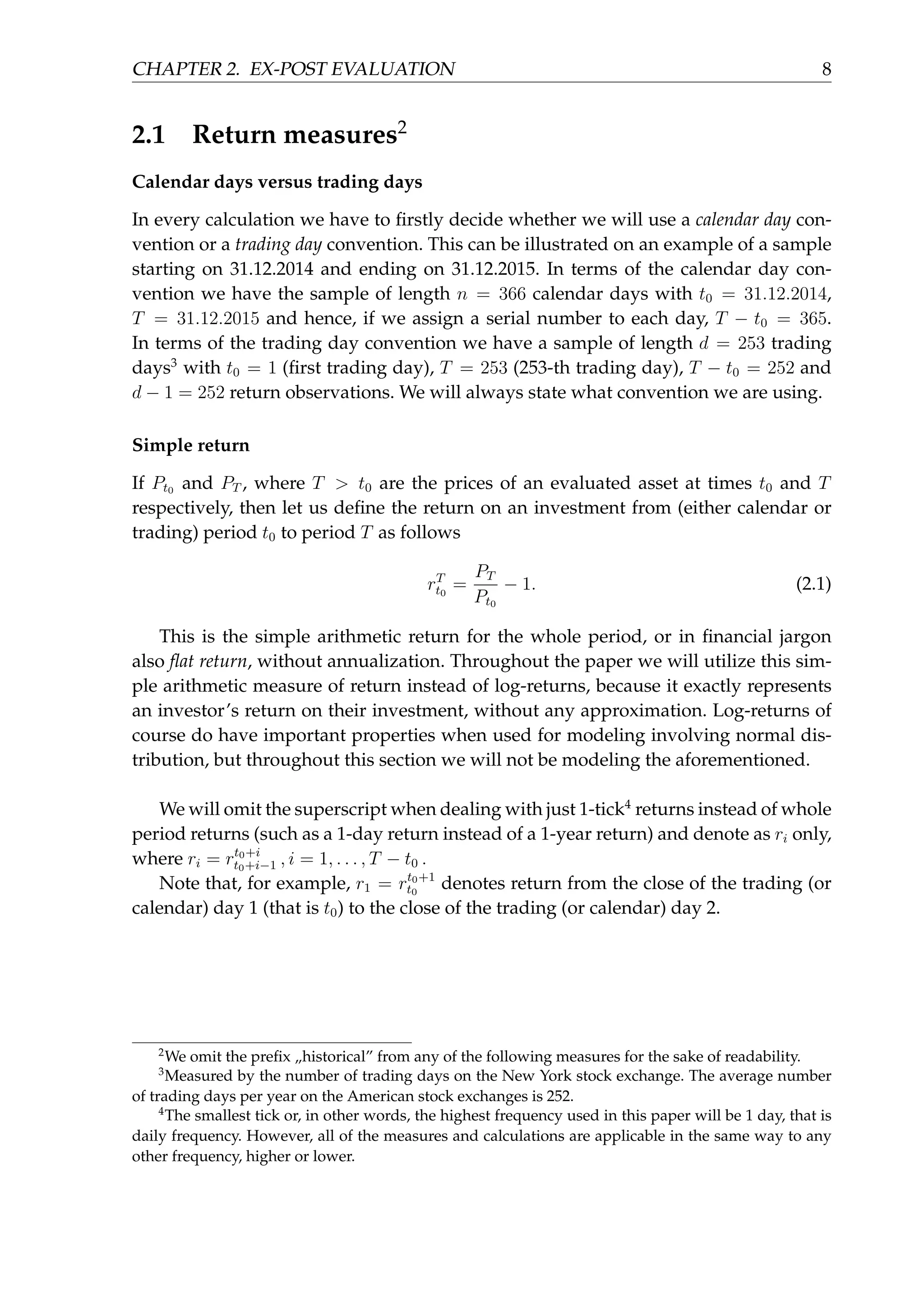 CHAPTER 2. EX-POST EVALUATION 8
2.1 Return measures2
Calendar days versus trading days
In every calculation we have to ﬁrstly decide whether we will use a calendar day con-
vention or a trading day convention. This can be illustrated on an example of a sample
starting on 31.12.2014 and ending on 31.12.2015. In terms of the calendar day con-
vention we have the sample of length n = 366 calendar days with t0 = 31.12.2014,
T = 31.12.2015 and hence, if we assign a serial number to each day, T − t0 = 365.
In terms of the trading day convention we have a sample of length d = 253 trading
days3
with t0 = 1 (ﬁrst trading day), T = 253 (253-th trading day), T − t0 = 252 and
d − 1 = 252 return observations. We will always state what convention we are using.
Simple return
If Pt0 and PT , where T > t0 are the prices of an evaluated asset at times t0 and T
respectively, then let us deﬁne the return on an investment from (either calendar or
trading) period t0 to period T as follows
rT
t0
=
PT
Pt0
− 1. (2.1)
This is the simple arithmetic return for the whole period, or in ﬁnancial jargon
also ﬂat return, without annualization. Throughout the paper we will utilize this sim-
ple arithmetic measure of return instead of log-returns, because it exactly represents
an investor’s return on their investment, without any approximation. Log-returns of
course do have important properties when used for modeling involving normal dis-
tribution, but throughout this section we will not be modeling the aforementioned.
We will omit the superscript when dealing with just 1-tick4
returns instead of whole
period returns (such as a 1-day return instead of a 1-year return) and denote as ri only,
where ri = rt0+i
t0+i−1 , i = 1, . . . , T − t0 .
Note that, for example, r1 = rt0+1
t0
denotes return from the close of the trading (or
calendar) day 1 (that is t0) to the close of the trading (or calendar) day 2.
2
We omit the preﬁx „historical” from any of the following measures for the sake of readability.
3
Measured by the number of trading days on the New York stock exchange. The average number
of trading days per year on the American stock exchanges is 252.
4
The smallest tick or, in other words, the highest frequency used in this paper will be 1 day, that is
daily frequency. However, all of the measures and calculations are applicable in the same way to any
other frequency, higher or lower.
 