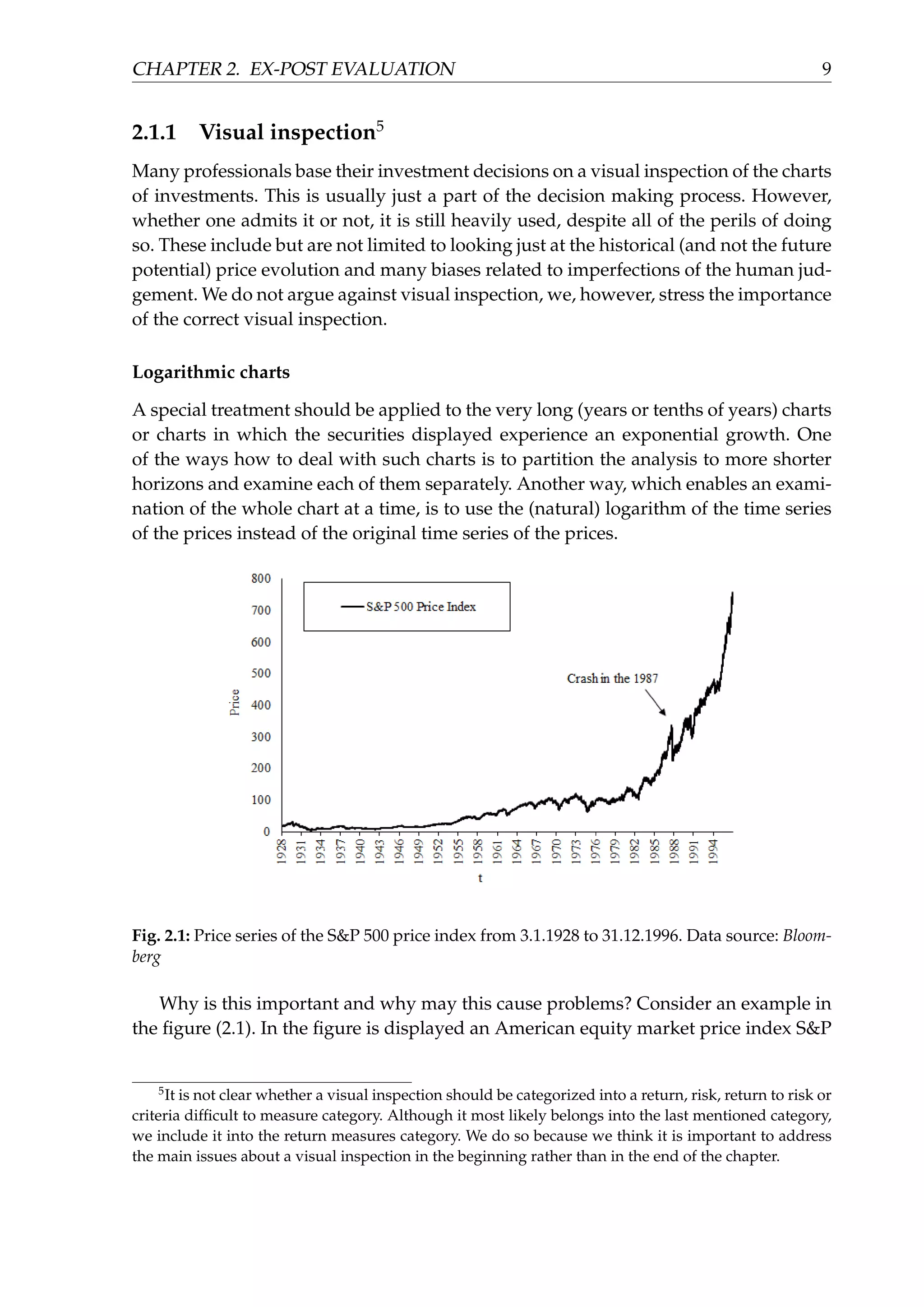 CHAPTER 2. EX-POST EVALUATION 9
2.1.1 Visual inspection5
Many professionals base their investment decisions on a visual inspection of the charts
of investments. This is usually just a part of the decision making process. However,
whether one admits it or not, it is still heavily used, despite all of the perils of doing
so. These include but are not limited to looking just at the historical (and not the future
potential) price evolution and many biases related to imperfections of the human jud-
gement. We do not argue against visual inspection, we, however, stress the importance
of the correct visual inspection.
Logarithmic charts
A special treatment should be applied to the very long (years or tenths of years) charts
or charts in which the securities displayed experience an exponential growth. One
of the ways how to deal with such charts is to partition the analysis to more shorter
horizons and examine each of them separately. Another way, which enables an exami-
nation of the whole chart at a time, is to use the (natural) logarithm of the time series
of the prices instead of the original time series of the prices.
Fig. 2.1: Price series of the S&P 500 price index from 3.1.1928 to 31.12.1996. Data source: Bloom-
berg
Why is this important and why may this cause problems? Consider an example in
the ﬁgure (2.1). In the ﬁgure is displayed an American equity market price index S&P
5
It is not clear whether a visual inspection should be categorized into a return, risk, return to risk or
criteria difﬁcult to measure category. Although it most likely belongs into the last mentioned category,
we include it into the return measures category. We do so because we think it is important to address
the main issues about a visual inspection in the beginning rather than in the end of the chapter.
 