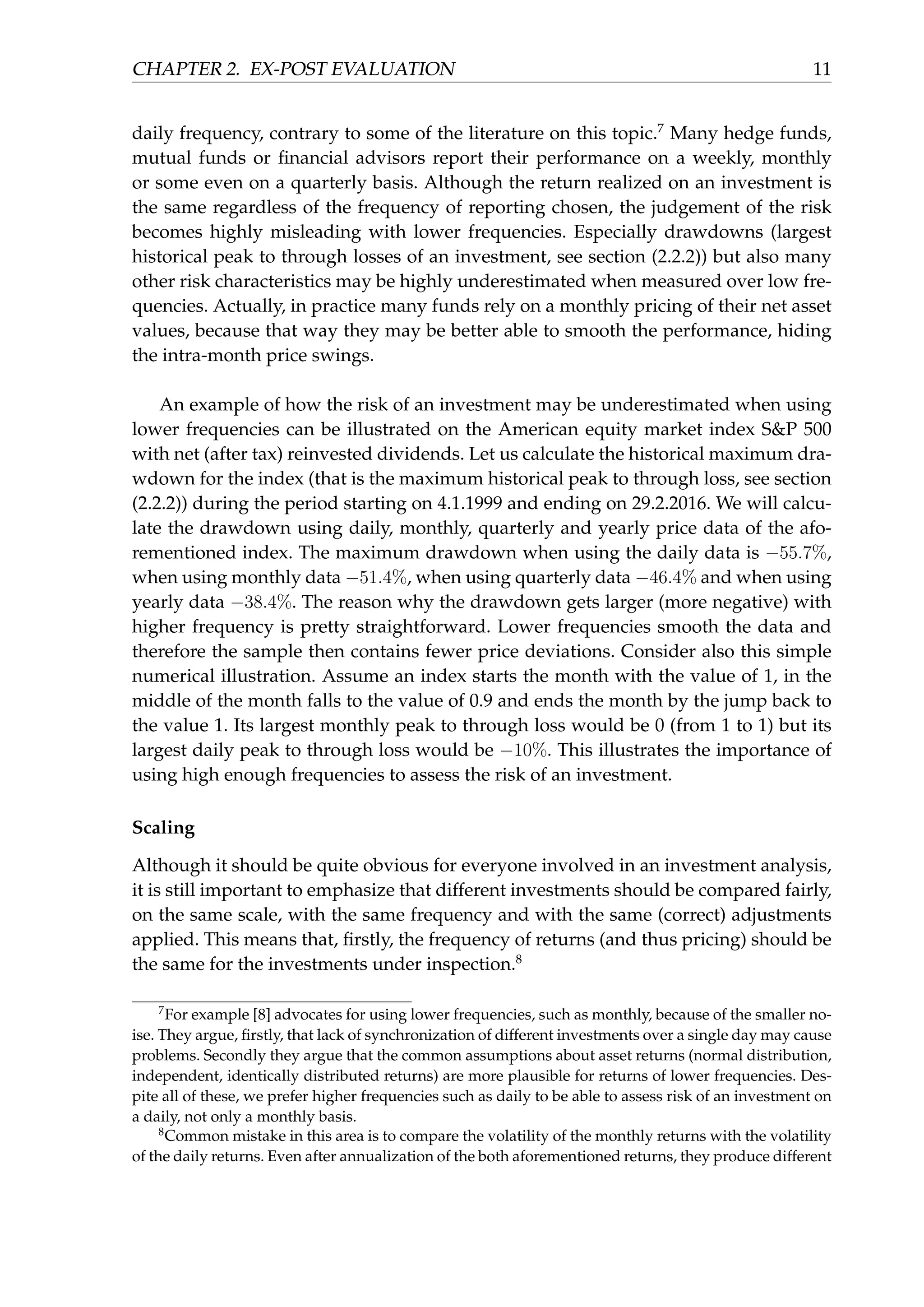 CHAPTER 2. EX-POST EVALUATION 11
daily frequency, contrary to some of the literature on this topic.7
Many hedge funds,
mutual funds or ﬁnancial advisors report their performance on a weekly, monthly
or some even on a quarterly basis. Although the return realized on an investment is
the same regardless of the frequency of reporting chosen, the judgement of the risk
becomes highly misleading with lower frequencies. Especially drawdowns (largest
historical peak to through losses of an investment, see section (2.2.2)) but also many
other risk characteristics may be highly underestimated when measured over low fre-
quencies. Actually, in practice many funds rely on a monthly pricing of their net asset
values, because that way they may be better able to smooth the performance, hiding
the intra-month price swings.
An example of how the risk of an investment may be underestimated when using
lower frequencies can be illustrated on the American equity market index S&P 500
with net (after tax) reinvested dividends. Let us calculate the historical maximum dra-
wdown for the index (that is the maximum historical peak to through loss, see section
(2.2.2)) during the period starting on 4.1.1999 and ending on 29.2.2016. We will calcu-
late the drawdown using daily, monthly, quarterly and yearly price data of the afo-
rementioned index. The maximum drawdown when using the daily data is −55.7%,
when using monthly data −51.4%, when using quarterly data −46.4% and when using
yearly data −38.4%. The reason why the drawdown gets larger (more negative) with
higher frequency is pretty straightforward. Lower frequencies smooth the data and
therefore the sample then contains fewer price deviations. Consider also this simple
numerical illustration. Assume an index starts the month with the value of 1, in the
middle of the month falls to the value of 0.9 and ends the month by the jump back to
the value 1. Its largest monthly peak to through loss would be 0 (from 1 to 1) but its
largest daily peak to through loss would be −10%. This illustrates the importance of
using high enough frequencies to assess the risk of an investment.
Scaling
Although it should be quite obvious for everyone involved in an investment analysis,
it is still important to emphasize that different investments should be compared fairly,
on the same scale, with the same frequency and with the same (correct) adjustments
applied. This means that, ﬁrstly, the frequency of returns (and thus pricing) should be
the same for the investments under inspection.8
7
For example [8] advocates for using lower frequencies, such as monthly, because of the smaller no-
ise. They argue, ﬁrstly, that lack of synchronization of different investments over a single day may cause
problems. Secondly they argue that the common assumptions about asset returns (normal distribution,
independent, identically distributed returns) are more plausible for returns of lower frequencies. Des-
pite all of these, we prefer higher frequencies such as daily to be able to assess risk of an investment on
a daily, not only a monthly basis.
8
Common mistake in this area is to compare the volatility of the monthly returns with the volatility
of the daily returns. Even after annualization of the both aforementioned returns, they produce different
 