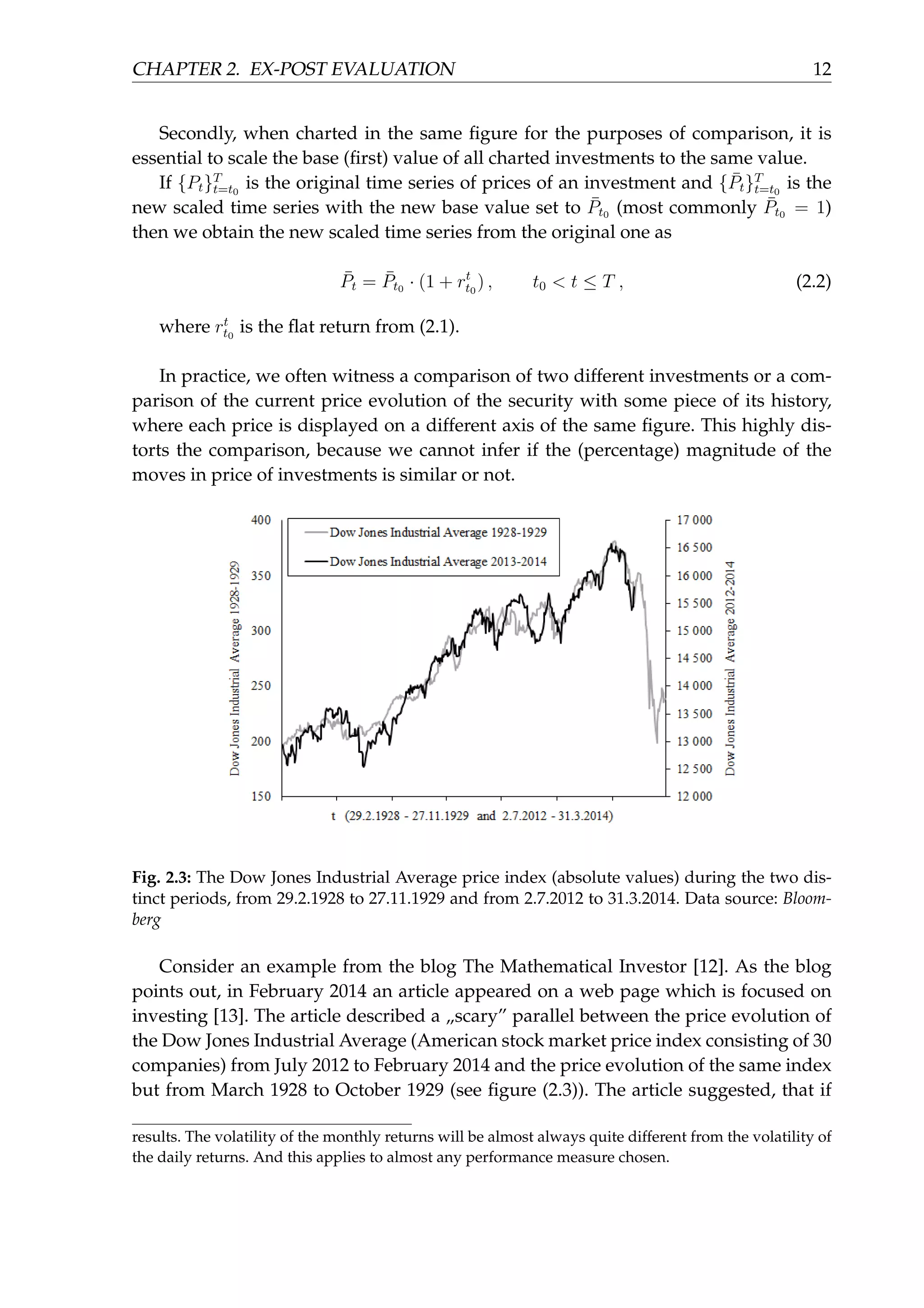 CHAPTER 2. EX-POST EVALUATION 12
Secondly, when charted in the same ﬁgure for the purposes of comparison, it is
essential to scale the base (ﬁrst) value of all charted investments to the same value.
If {Pt}T
t=t0
is the original time series of prices of an investment and { ¯Pt}T
t=t0
is the
new scaled time series with the new base value set to ¯Pt0 (most commonly ¯Pt0 = 1)
then we obtain the new scaled time series from the original one as
¯Pt = ¯Pt0 · (1 + rt
t0
) , t0 < t ≤ T , (2.2)
where rt
t0
is the ﬂat return from (2.1).
In practice, we often witness a comparison of two different investments or a com-
parison of the current price evolution of the security with some piece of its history,
where each price is displayed on a different axis of the same ﬁgure. This highly dis-
torts the comparison, because we cannot infer if the (percentage) magnitude of the
moves in price of investments is similar or not.
Fig. 2.3: The Dow Jones Industrial Average price index (absolute values) during the two dis-
tinct periods, from 29.2.1928 to 27.11.1929 and from 2.7.2012 to 31.3.2014. Data source: Bloom-
berg
Consider an example from the blog The Mathematical Investor [12]. As the blog
points out, in February 2014 an article appeared on a web page which is focused on
investing [13]. The article described a „scary” parallel between the price evolution of
the Dow Jones Industrial Average (American stock market price index consisting of 30
companies) from July 2012 to February 2014 and the price evolution of the same index
but from March 1928 to October 1929 (see ﬁgure (2.3)). The article suggested, that if
results. The volatility of the monthly returns will be almost always quite different from the volatility of
the daily returns. And this applies to almost any performance measure chosen.
 