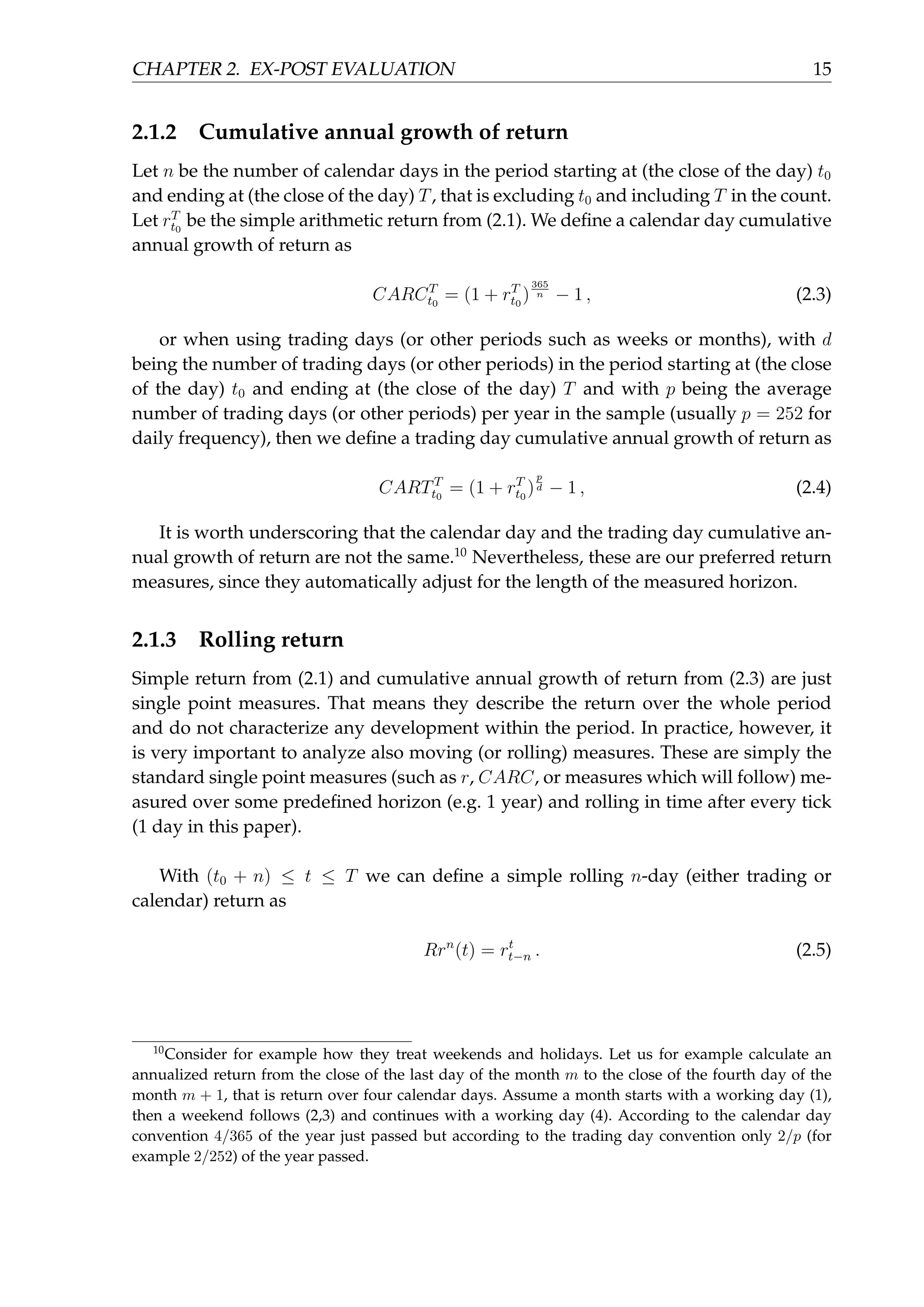 CHAPTER 2. EX-POST EVALUATION 15
2.1.2 Cumulative annual growth of return
Let n be the number of calendar days in the period starting at (the close of the day) t0
and ending at (the close of the day) T, that is excluding t0 and including T in the count.
Let rT
t0
be the simple arithmetic return from (2.1). We deﬁne a calendar day cumulative
annual growth of return as
CARCT
t0
= (1 + rT
t0
)
365
n − 1 , (2.3)
or when using trading days (or other periods such as weeks or months), with d
being the number of trading days (or other periods) in the period starting at (the close
of the day) t0 and ending at (the close of the day) T and with p being the average
number of trading days (or other periods) per year in the sample (usually p = 252 for
daily frequency), then we deﬁne a trading day cumulative annual growth of return as
CARTT
t0
= (1 + rT
t0
)
p
d − 1 , (2.4)
It is worth underscoring that the calendar day and the trading day cumulative an-
nual growth of return are not the same.10
Nevertheless, these are our preferred return
measures, since they automatically adjust for the length of the measured horizon.
2.1.3 Rolling return
Simple return from (2.1) and cumulative annual growth of return from (2.3) are just
single point measures. That means they describe the return over the whole period
and do not characterize any development within the period. In practice, however, it
is very important to analyze also moving (or rolling) measures. These are simply the
standard single point measures (such as r, CARC, or measures which will follow) me-
asured over some predeﬁned horizon (e.g. 1 year) and rolling in time after every tick
(1 day in this paper).
With (t0 + n) ≤ t ≤ T we can deﬁne a simple rolling n-day (either trading or
calendar) return as
Rrn
(t) = rt
t−n . (2.5)
10
Consider for example how they treat weekends and holidays. Let us for example calculate an
annualized return from the close of the last day of the month m to the close of the fourth day of the
month m + 1, that is return over four calendar days. Assume a month starts with a working day (1),
then a weekend follows (2,3) and continues with a working day (4). According to the calendar day
convention 4/365 of the year just passed but according to the trading day convention only 2/p (for
example 2/252) of the year passed.
 