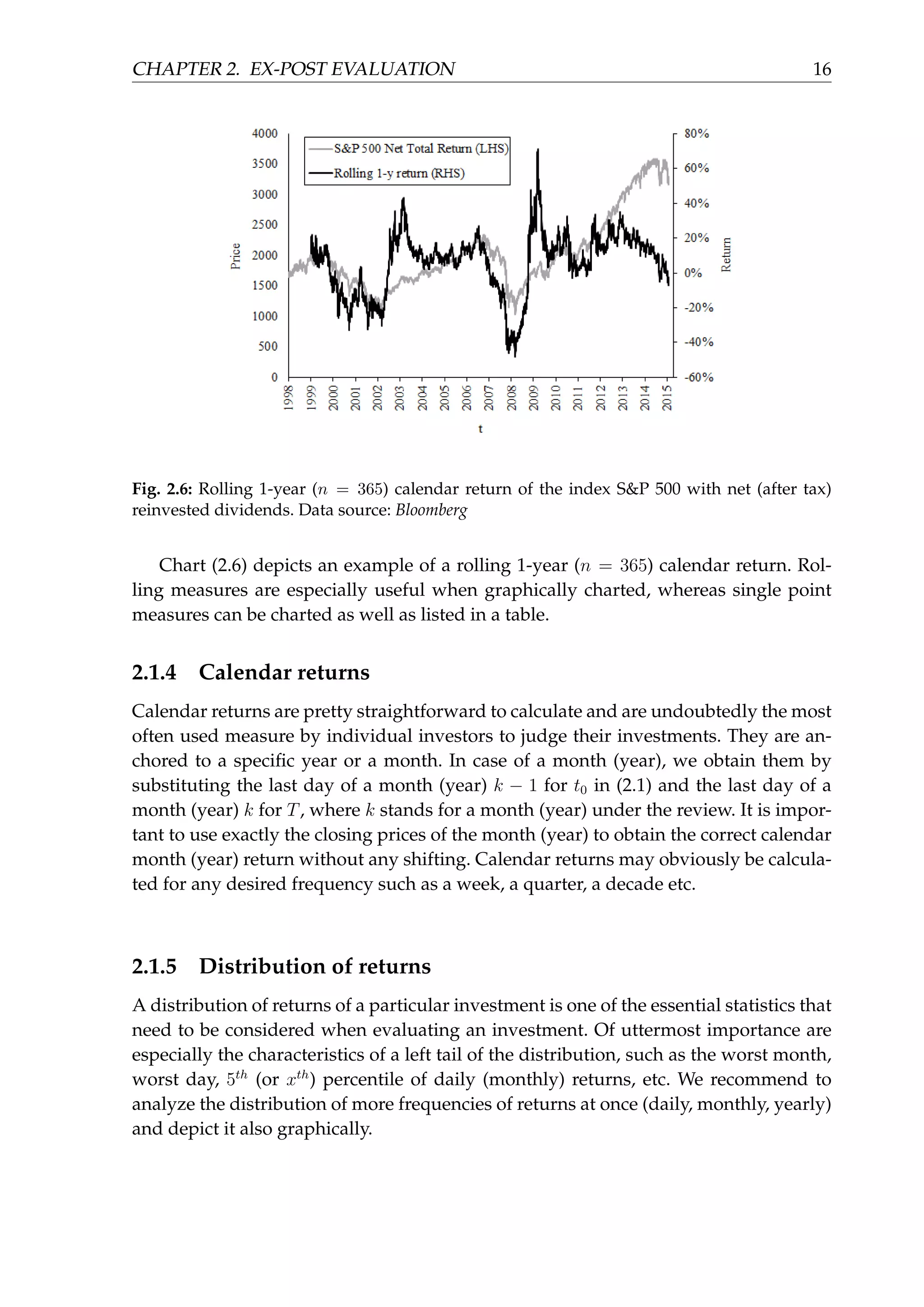 CHAPTER 2. EX-POST EVALUATION 16
Fig. 2.6: Rolling 1-year (n = 365) calendar return of the index S&P 500 with net (after tax)
reinvested dividends. Data source: Bloomberg
Chart (2.6) depicts an example of a rolling 1-year (n = 365) calendar return. Rol-
ling measures are especially useful when graphically charted, whereas single point
measures can be charted as well as listed in a table.
2.1.4 Calendar returns
Calendar returns are pretty straightforward to calculate and are undoubtedly the most
often used measure by individual investors to judge their investments. They are an-
chored to a speciﬁc year or a month. In case of a month (year), we obtain them by
substituting the last day of a month (year) k − 1 for t0 in (2.1) and the last day of a
month (year) k for T, where k stands for a month (year) under the review. It is impor-
tant to use exactly the closing prices of the month (year) to obtain the correct calendar
month (year) return without any shifting. Calendar returns may obviously be calcula-
ted for any desired frequency such as a week, a quarter, a decade etc.
2.1.5 Distribution of returns
A distribution of returns of a particular investment is one of the essential statistics that
need to be considered when evaluating an investment. Of uttermost importance are
especially the characteristics of a left tail of the distribution, such as the worst month,
worst day, 5th
(or xth
) percentile of daily (monthly) returns, etc. We recommend to
analyze the distribution of more frequencies of returns at once (daily, monthly, yearly)
and depict it also graphically.
 
