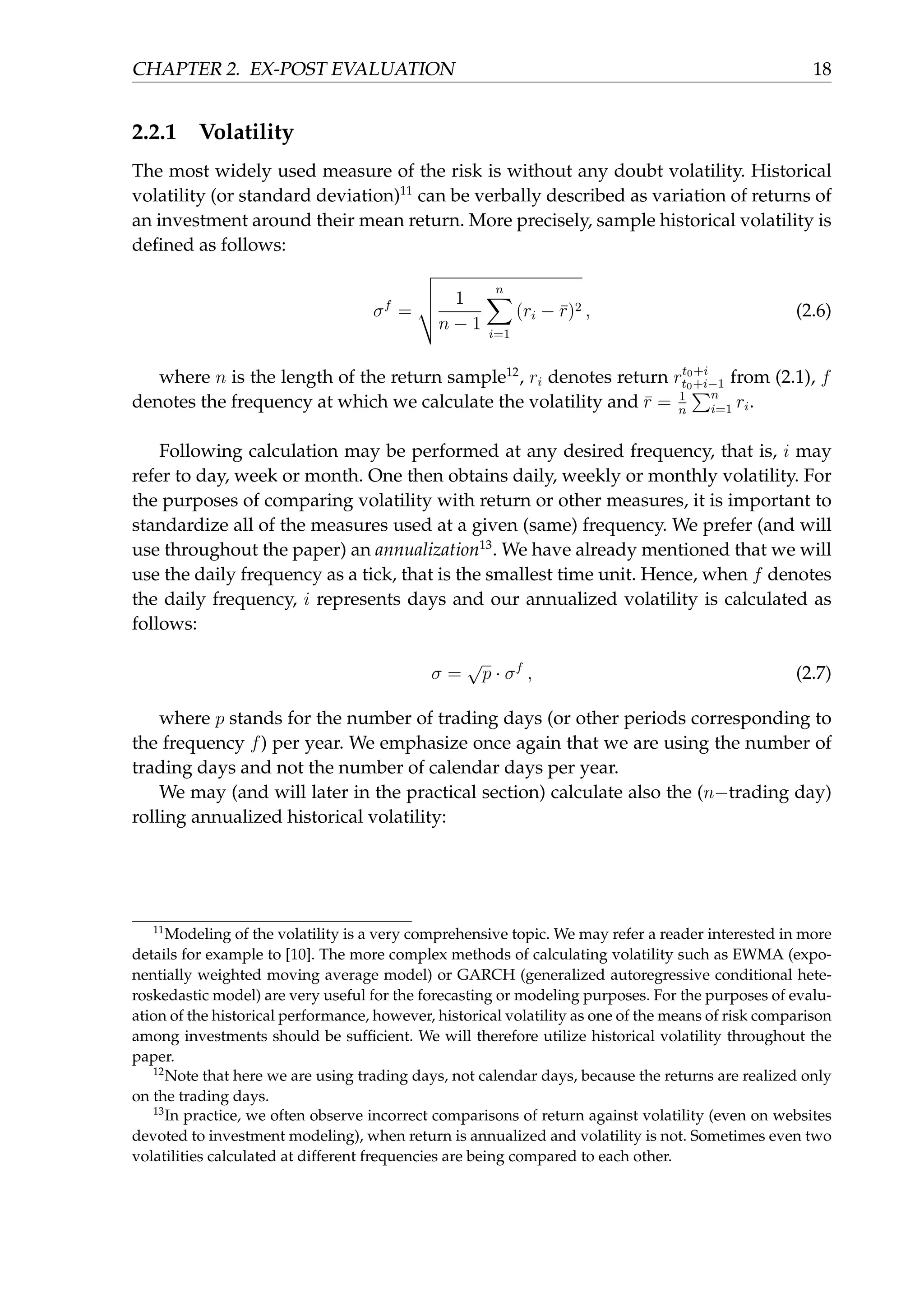 CHAPTER 2. EX-POST EVALUATION 18
2.2.1 Volatility
The most widely used measure of the risk is without any doubt volatility. Historical
volatility (or standard deviation)11
can be verbally described as variation of returns of
an investment around their mean return. More precisely, sample historical volatility is
deﬁned as follows:
σf
=
1
n − 1
n∑
i=1
(ri − ¯r)2 , (2.6)
where n is the length of the return sample12
, ri denotes return rt0+i
t0+i−1 from (2.1), f
denotes the frequency at which we calculate the volatility and ¯r = 1
n
∑n
i=1 ri.
Following calculation may be performed at any desired frequency, that is, i may
refer to day, week or month. One then obtains daily, weekly or monthly volatility. For
the purposes of comparing volatility with return or other measures, it is important to
standardize all of the measures used at a given (same) frequency. We prefer (and will
use throughout the paper) an annualization13
. We have already mentioned that we will
use the daily frequency as a tick, that is the smallest time unit. Hence, when f denotes
the daily frequency, i represents days and our annualized volatility is calculated as
follows:
σ =
√
p · σf
, (2.7)
where p stands for the number of trading days (or other periods corresponding to
the frequency f) per year. We emphasize once again that we are using the number of
trading days and not the number of calendar days per year.
We may (and will later in the practical section) calculate also the (n−trading day)
rolling annualized historical volatility:
11
Modeling of the volatility is a very comprehensive topic. We may refer a reader interested in more
details for example to [10]. The more complex methods of calculating volatility such as EWMA (expo-
nentially weighted moving average model) or GARCH (generalized autoregressive conditional hete-
roskedastic model) are very useful for the forecasting or modeling purposes. For the purposes of evalu-
ation of the historical performance, however, historical volatility as one of the means of risk comparison
among investments should be sufﬁcient. We will therefore utilize historical volatility throughout the
paper.
12
Note that here we are using trading days, not calendar days, because the returns are realized only
on the trading days.
13
In practice, we often observe incorrect comparisons of return against volatility (even on websites
devoted to investment modeling), when return is annualized and volatility is not. Sometimes even two
volatilities calculated at different frequencies are being compared to each other.
 