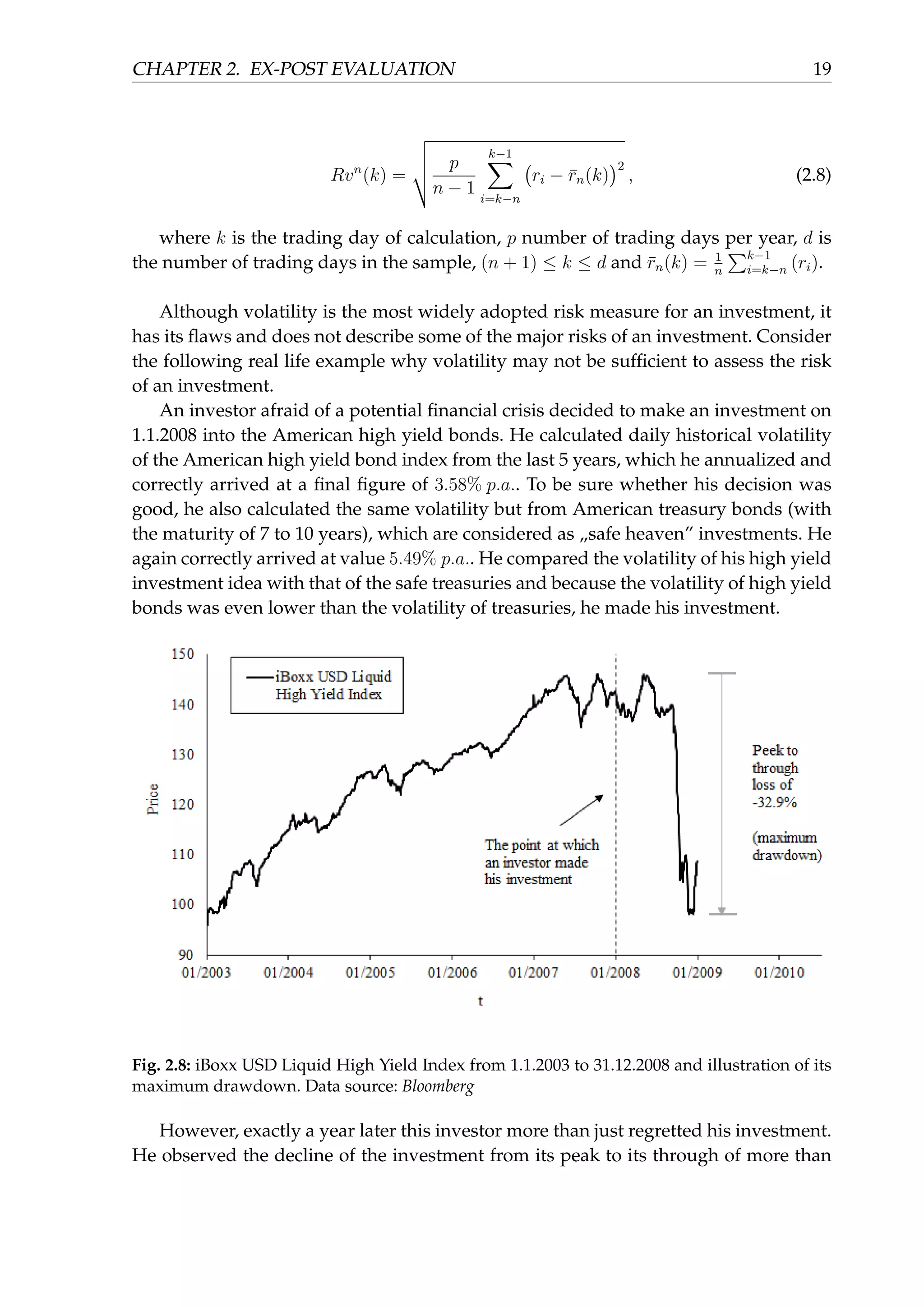 CHAPTER 2. EX-POST EVALUATION 19
Rvn
(k) =
p
n − 1
k−1∑
i=k−n
(
ri − ¯rn(k)
)2
, (2.8)
where k is the trading day of calculation, p number of trading days per year, d is
the number of trading days in the sample, (n + 1) ≤ k ≤ d and ¯rn(k) = 1
n
∑k−1
i=k−n (ri).
Although volatility is the most widely adopted risk measure for an investment, it
has its ﬂaws and does not describe some of the major risks of an investment. Consider
the following real life example why volatility may not be sufﬁcient to assess the risk
of an investment.
An investor afraid of a potential ﬁnancial crisis decided to make an investment on
1.1.2008 into the American high yield bonds. He calculated daily historical volatility
of the American high yield bond index from the last 5 years, which he annualized and
correctly arrived at a ﬁnal ﬁgure of 3.58% p.a.. To be sure whether his decision was
good, he also calculated the same volatility but from American treasury bonds (with
the maturity of 7 to 10 years), which are considered as „safe heaven” investments. He
again correctly arrived at value 5.49% p.a.. He compared the volatility of his high yield
investment idea with that of the safe treasuries and because the volatility of high yield
bonds was even lower than the volatility of treasuries, he made his investment.
Fig. 2.8: iBoxx USD Liquid High Yield Index from 1.1.2003 to 31.12.2008 and illustration of its
maximum drawdown. Data source: Bloomberg
However, exactly a year later this investor more than just regretted his investment.
He observed the decline of the investment from its peak to its through of more than
 