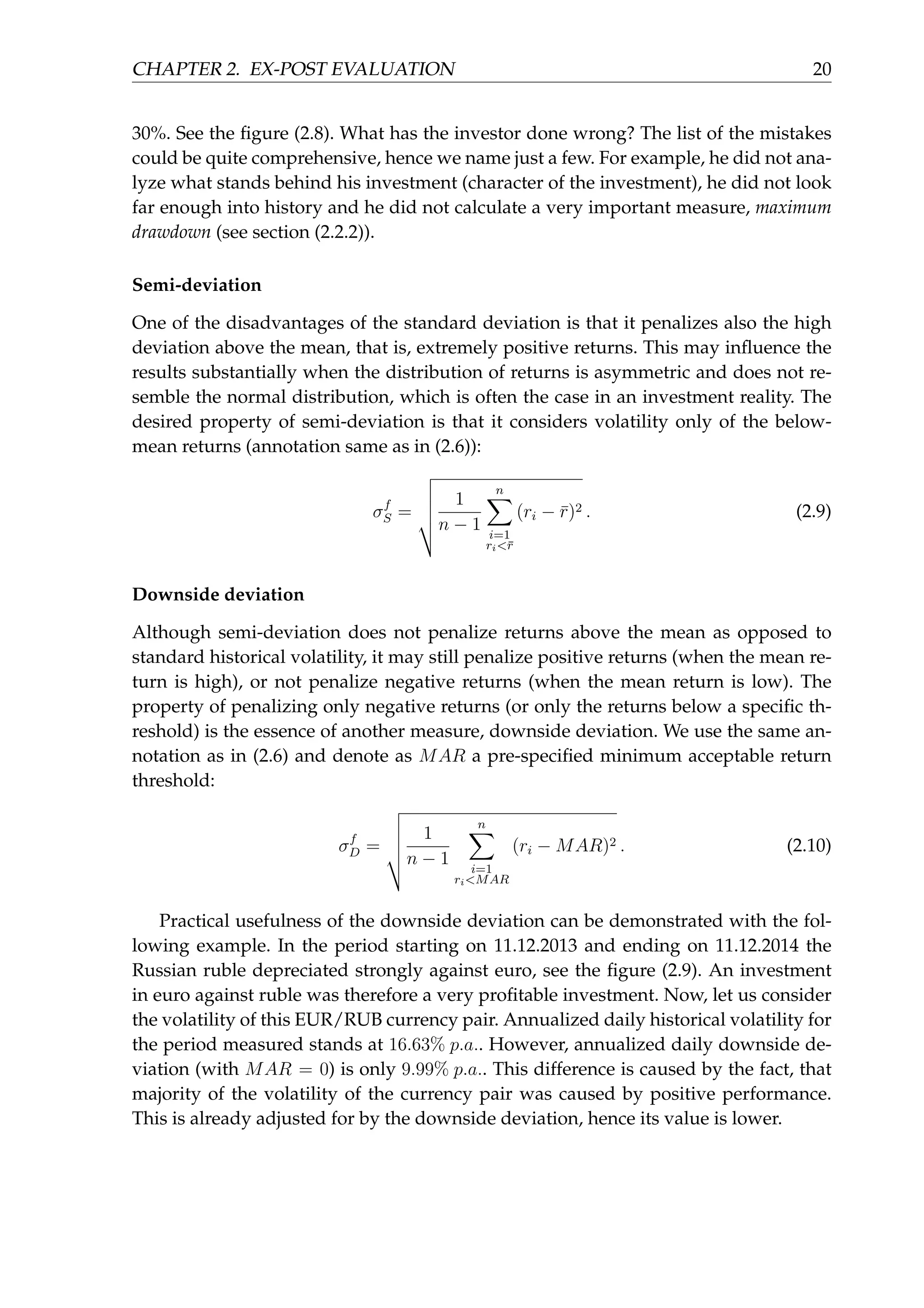 CHAPTER 2. EX-POST EVALUATION 20
30%. See the ﬁgure (2.8). What has the investor done wrong? The list of the mistakes
could be quite comprehensive, hence we name just a few. For example, he did not ana-
lyze what stands behind his investment (character of the investment), he did not look
far enough into history and he did not calculate a very important measure, maximum
drawdown (see section (2.2.2)).
Semi-deviation
One of the disadvantages of the standard deviation is that it penalizes also the high
deviation above the mean, that is, extremely positive returns. This may inﬂuence the
results substantially when the distribution of returns is asymmetric and does not re-
semble the normal distribution, which is often the case in an investment reality. The
desired property of semi-deviation is that it considers volatility only of the below-
mean returns (annotation same as in (2.6)):
σf
S =
1
n − 1
n∑
i=1
ri<¯r
(ri − ¯r)2 . (2.9)
Downside deviation
Although semi-deviation does not penalize returns above the mean as opposed to
standard historical volatility, it may still penalize positive returns (when the mean re-
turn is high), or not penalize negative returns (when the mean return is low). The
property of penalizing only negative returns (or only the returns below a speciﬁc th-
reshold) is the essence of another measure, downside deviation. We use the same an-
notation as in (2.6) and denote as MAR a pre-speciﬁed minimum acceptable return
threshold:
σf
D =
1
n − 1
n∑
i=1
ri<MAR
(ri − MAR)2 . (2.10)
Practical usefulness of the downside deviation can be demonstrated with the fol-
lowing example. In the period starting on 11.12.2013 and ending on 11.12.2014 the
Russian ruble depreciated strongly against euro, see the ﬁgure (2.9). An investment
in euro against ruble was therefore a very proﬁtable investment. Now, let us consider
the volatility of this EUR/RUB currency pair. Annualized daily historical volatility for
the period measured stands at 16.63% p.a.. However, annualized daily downside de-
viation (with MAR = 0) is only 9.99% p.a.. This difference is caused by the fact, that
majority of the volatility of the currency pair was caused by positive performance.
This is already adjusted for by the downside deviation, hence its value is lower.
 
