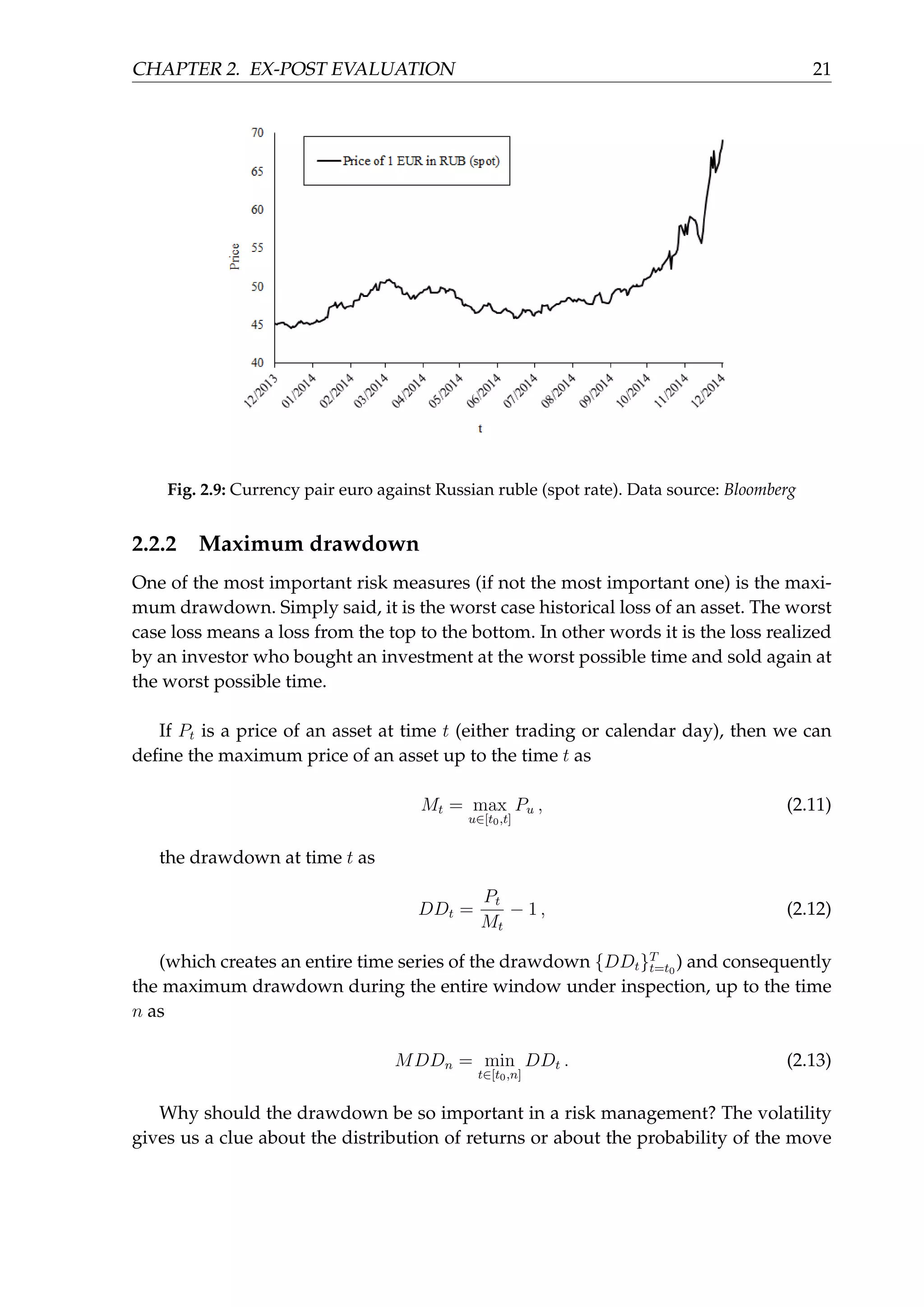 CHAPTER 2. EX-POST EVALUATION 21
Fig. 2.9: Currency pair euro against Russian ruble (spot rate). Data source: Bloomberg
2.2.2 Maximum drawdown
One of the most important risk measures (if not the most important one) is the maxi-
mum drawdown. Simply said, it is the worst case historical loss of an asset. The worst
case loss means a loss from the top to the bottom. In other words it is the loss realized
by an investor who bought an investment at the worst possible time and sold again at
the worst possible time.
If Pt is a price of an asset at time t (either trading or calendar day), then we can
deﬁne the maximum price of an asset up to the time t as
Mt = max
u∈[t0,t]
Pu , (2.11)
the drawdown at time t as
DDt =
Pt
Mt
− 1 , (2.12)
(which creates an entire time series of the drawdown {DDt}T
t=t0
) and consequently
the maximum drawdown during the entire window under inspection, up to the time
n as
MDDn = min
t∈[t0,n]
DDt . (2.13)
Why should the drawdown be so important in a risk management? The volatility
gives us a clue about the distribution of returns or about the probability of the move
 