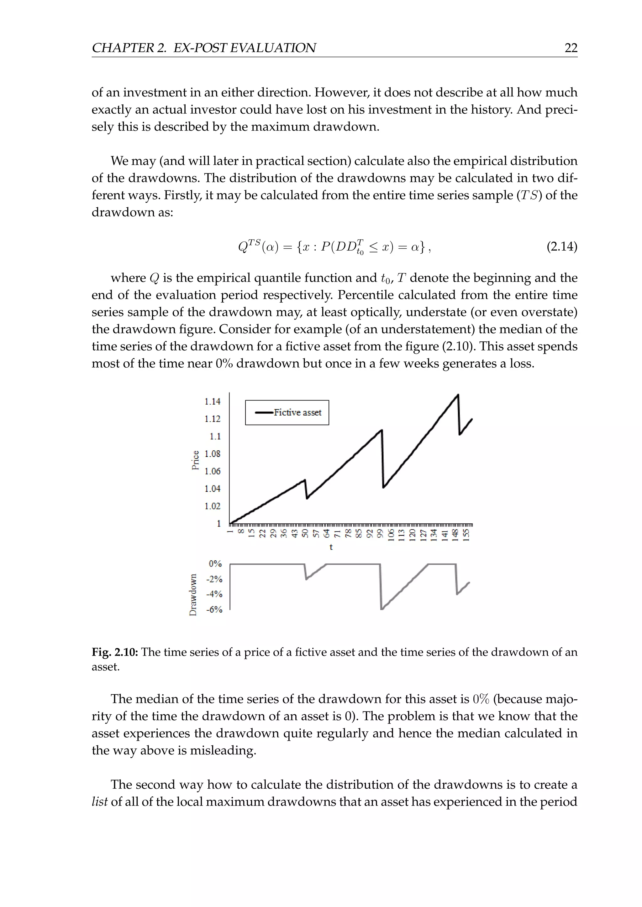 CHAPTER 2. EX-POST EVALUATION 22
of an investment in an either direction. However, it does not describe at all how much
exactly an actual investor could have lost on his investment in the history. And preci-
sely this is described by the maximum drawdown.
We may (and will later in practical section) calculate also the empirical distribution
of the drawdowns. The distribution of the drawdowns may be calculated in two dif-
ferent ways. Firstly, it may be calculated from the entire time series sample (TS) of the
drawdown as:
QTS
(α) = {x : P(DDT
t0
≤ x) = α} , (2.14)
where Q is the empirical quantile function and t0, T denote the beginning and the
end of the evaluation period respectively. Percentile calculated from the entire time
series sample of the drawdown may, at least optically, understate (or even overstate)
the drawdown ﬁgure. Consider for example (of an understatement) the median of the
time series of the drawdown for a ﬁctive asset from the ﬁgure (2.10). This asset spends
most of the time near 0% drawdown but once in a few weeks generates a loss.
Fig. 2.10: The time series of a price of a ﬁctive asset and the time series of the drawdown of an
asset.
The median of the time series of the drawdown for this asset is 0% (because majo-
rity of the time the drawdown of an asset is 0). The problem is that we know that the
asset experiences the drawdown quite regularly and hence the median calculated in
the way above is misleading.
The second way how to calculate the distribution of the drawdowns is to create a
list of all of the local maximum drawdowns that an asset has experienced in the period
 