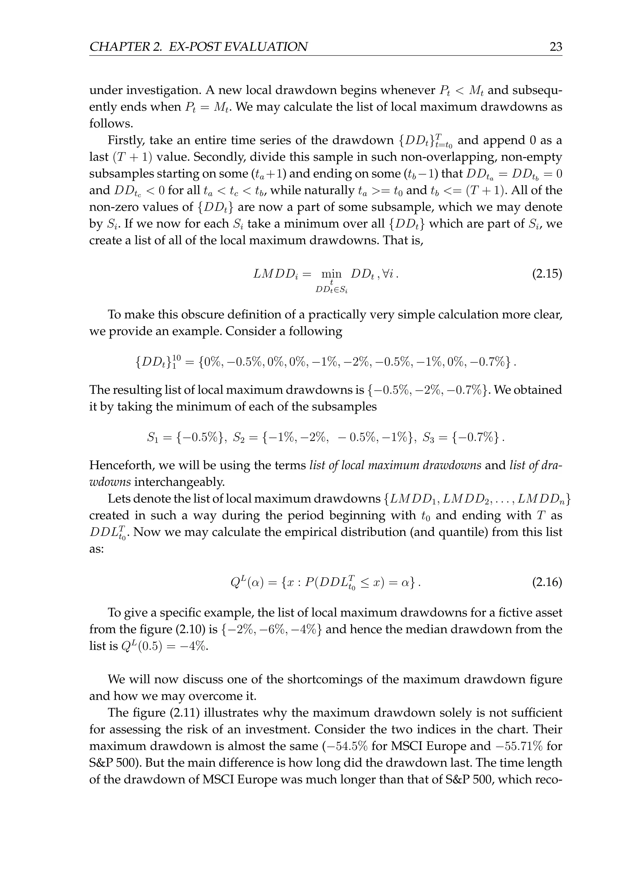 CHAPTER 2. EX-POST EVALUATION 23
under investigation. A new local drawdown begins whenever Pt < Mt and subsequ-
ently ends when Pt = Mt. We may calculate the list of local maximum drawdowns as
follows.
Firstly, take an entire time series of the drawdown {DDt}T
t=t0
and append 0 as a
last (T + 1) value. Secondly, divide this sample in such non-overlapping, non-empty
subsamples starting on some (ta +1) and ending on some (tb −1) that DDta = DDtb
= 0
and DDtc < 0 for all ta < tc < tb, while naturally ta >= t0 and tb <= (T + 1). All of the
non-zero values of {DDt} are now a part of some subsample, which we may denote
by Si. If we now for each Si take a minimum over all {DDt} which are part of Si, we
create a list of all of the local maximum drawdowns. That is,
LMDDi = min
t
DDt∈Si
DDt , ∀i . (2.15)
To make this obscure deﬁnition of a practically very simple calculation more clear,
we provide an example. Consider a following
{DDt}10
1 = {0%, −0.5%, 0%, 0%, −1%, −2%, −0.5%, −1%, 0%, −0.7%} .
The resulting list of local maximum drawdowns is {−0.5%, −2%, −0.7%}. We obtained
it by taking the minimum of each of the subsamples
S1 = {−0.5%}, S2 = {−1%, −2%, − 0.5%, −1%}, S3 = {−0.7%} .
Henceforth, we will be using the terms list of local maximum drawdowns and list of dra-
wdowns interchangeably.
Lets denote the list of local maximum drawdowns {LMDD1, LMDD2, . . . , LMDDn}
created in such a way during the period beginning with t0 and ending with T as
DDLT
t0
. Now we may calculate the empirical distribution (and quantile) from this list
as:
QL
(α) = {x : P(DDLT
t0
≤ x) = α} . (2.16)
To give a speciﬁc example, the list of local maximum drawdowns for a ﬁctive asset
from the ﬁgure (2.10) is {−2%, −6%, −4%} and hence the median drawdown from the
list is QL
(0.5) = −4%.
We will now discuss one of the shortcomings of the maximum drawdown ﬁgure
and how we may overcome it.
The ﬁgure (2.11) illustrates why the maximum drawdown solely is not sufﬁcient
for assessing the risk of an investment. Consider the two indices in the chart. Their
maximum drawdown is almost the same (−54.5% for MSCI Europe and −55.71% for
S&P 500). But the main difference is how long did the drawdown last. The time length
of the drawdown of MSCI Europe was much longer than that of S&P 500, which reco-
 