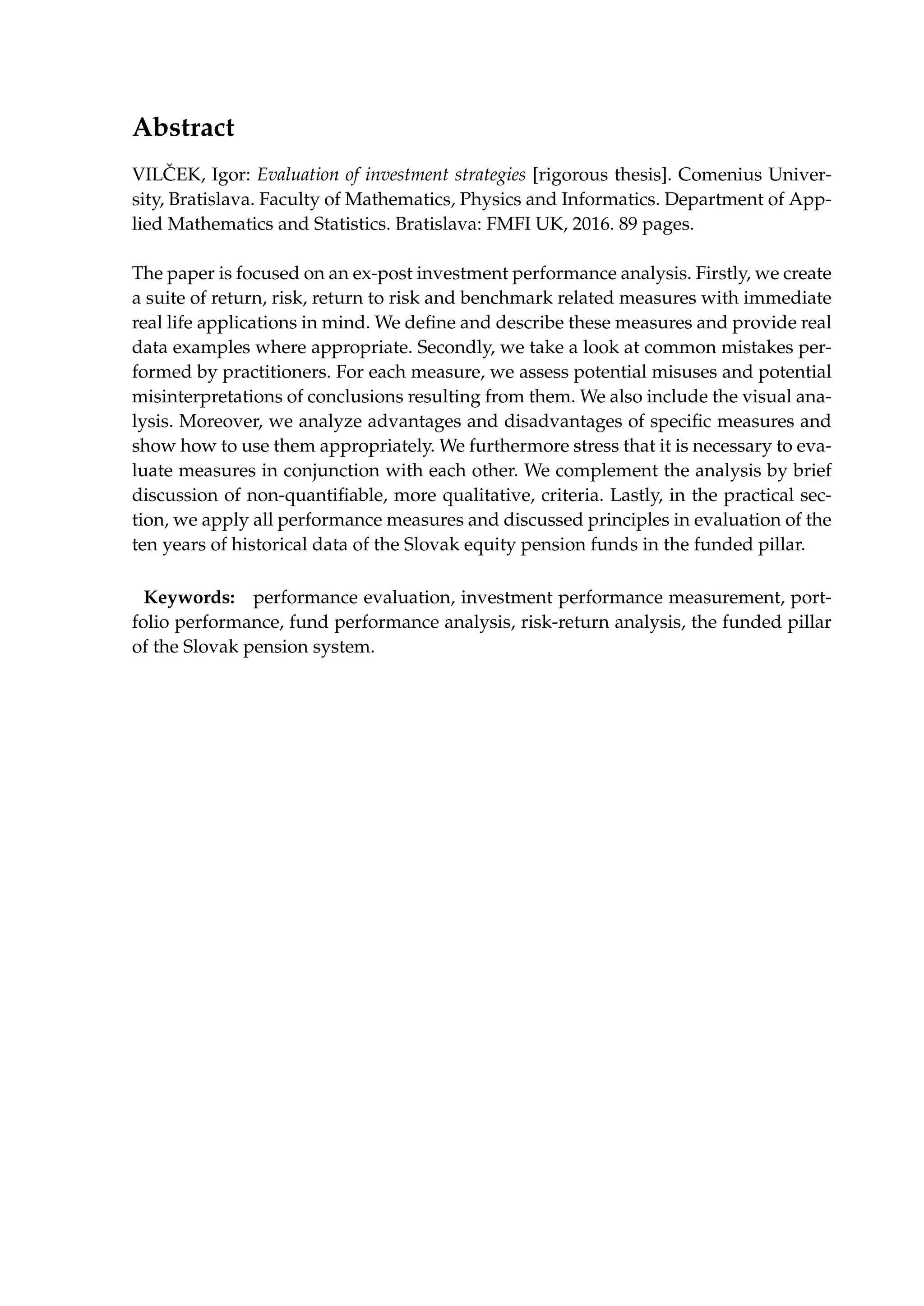 Abstract
VIL ˇCEK, Igor: Evaluation of investment strategies [rigorous thesis]. Comenius Univer-
sity, Bratislava. Faculty of Mathematics, Physics and Informatics. Department of App-
lied Mathematics and Statistics. Bratislava: FMFI UK, 2016. 89 pages.
The paper is focused on an ex-post investment performance analysis. Firstly, we create
a suite of return, risk, return to risk and benchmark related measures with immediate
real life applications in mind. We deﬁne and describe these measures and provide real
data examples where appropriate. Secondly, we take a look at common mistakes per-
formed by practitioners. For each measure, we assess potential misuses and potential
misinterpretations of conclusions resulting from them. We also include the visual ana-
lysis. Moreover, we analyze advantages and disadvantages of speciﬁc measures and
show how to use them appropriately. We furthermore stress that it is necessary to eva-
luate measures in conjunction with each other. We complement the analysis by brief
discussion of non-quantiﬁable, more qualitative, criteria. Lastly, in the practical sec-
tion, we apply all performance measures and discussed principles in evaluation of the
ten years of historical data of the Slovak equity pension funds in the funded pillar.
Keywords: performance evaluation, investment performance measurement, port-
folio performance, fund performance analysis, risk-return analysis, the funded pillar
of the Slovak pension system.
 