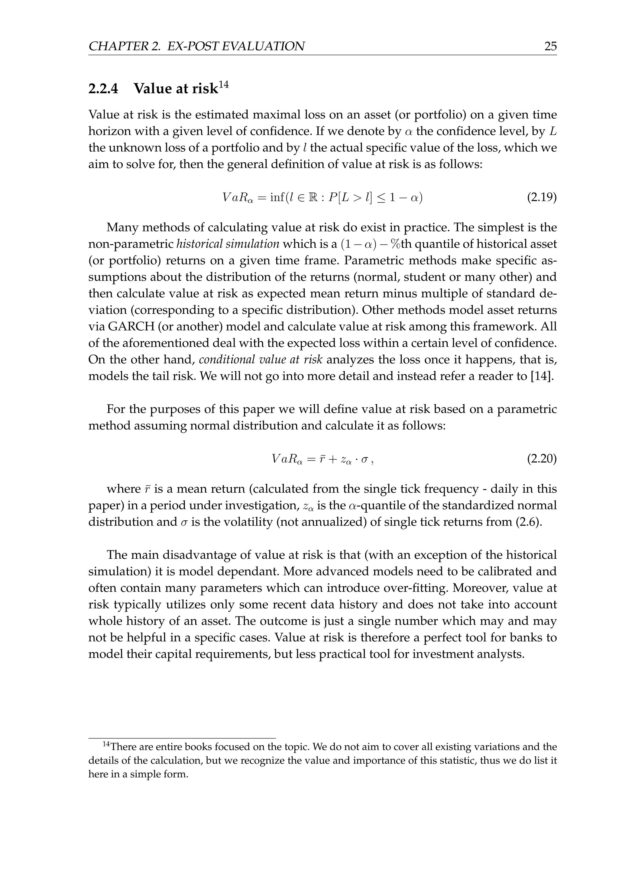 CHAPTER 2. EX-POST EVALUATION 25
2.2.4 Value at risk14
Value at risk is the estimated maximal loss on an asset (or portfolio) on a given time
horizon with a given level of conﬁdence. If we denote by α the conﬁdence level, by L
the unknown loss of a portfolio and by l the actual speciﬁc value of the loss, which we
aim to solve for, then the general deﬁnition of value at risk is as follows:
V aRα = inf(l ∈ R : P[L > l] ≤ 1 − α) (2.19)
Many methods of calculating value at risk do exist in practice. The simplest is the
non-parametric historical simulation which is a (1 − α) − %th quantile of historical asset
(or portfolio) returns on a given time frame. Parametric methods make speciﬁc as-
sumptions about the distribution of the returns (normal, student or many other) and
then calculate value at risk as expected mean return minus multiple of standard de-
viation (corresponding to a speciﬁc distribution). Other methods model asset returns
via GARCH (or another) model and calculate value at risk among this framework. All
of the aforementioned deal with the expected loss within a certain level of conﬁdence.
On the other hand, conditional value at risk analyzes the loss once it happens, that is,
models the tail risk. We will not go into more detail and instead refer a reader to [14].
For the purposes of this paper we will deﬁne value at risk based on a parametric
method assuming normal distribution and calculate it as follows:
V aRα = ¯r + zα · σ , (2.20)
where ¯r is a mean return (calculated from the single tick frequency - daily in this
paper) in a period under investigation, zα is the α-quantile of the standardized normal
distribution and σ is the volatility (not annualized) of single tick returns from (2.6).
The main disadvantage of value at risk is that (with an exception of the historical
simulation) it is model dependant. More advanced models need to be calibrated and
often contain many parameters which can introduce over-ﬁtting. Moreover, value at
risk typically utilizes only some recent data history and does not take into account
whole history of an asset. The outcome is just a single number which may and may
not be helpful in a speciﬁc cases. Value at risk is therefore a perfect tool for banks to
model their capital requirements, but less practical tool for investment analysts.
14
There are entire books focused on the topic. We do not aim to cover all existing variations and the
details of the calculation, but we recognize the value and importance of this statistic, thus we do list it
here in a simple form.
 