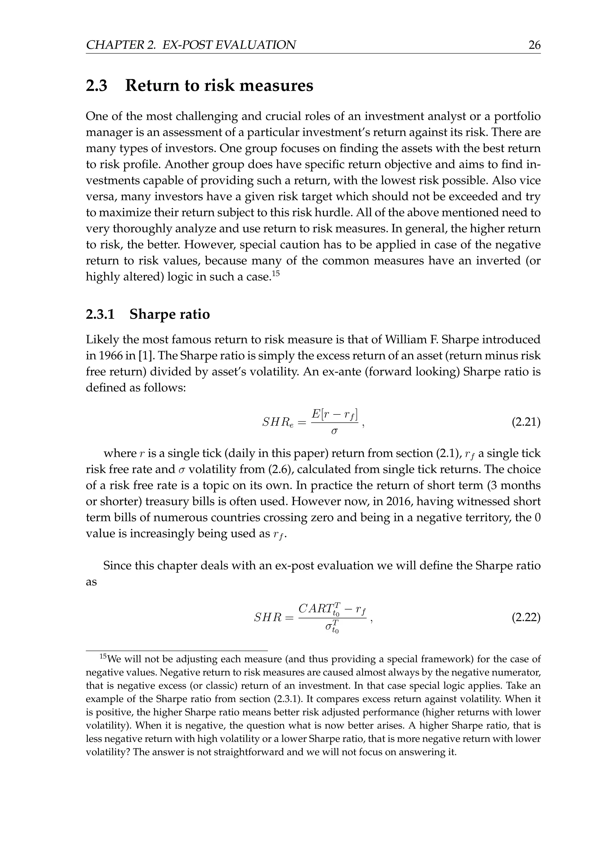 CHAPTER 2. EX-POST EVALUATION 26
2.3 Return to risk measures
One of the most challenging and crucial roles of an investment analyst or a portfolio
manager is an assessment of a particular investment’s return against its risk. There are
many types of investors. One group focuses on ﬁnding the assets with the best return
to risk proﬁle. Another group does have speciﬁc return objective and aims to ﬁnd in-
vestments capable of providing such a return, with the lowest risk possible. Also vice
versa, many investors have a given risk target which should not be exceeded and try
to maximize their return subject to this risk hurdle. All of the above mentioned need to
very thoroughly analyze and use return to risk measures. In general, the higher return
to risk, the better. However, special caution has to be applied in case of the negative
return to risk values, because many of the common measures have an inverted (or
highly altered) logic in such a case.15
2.3.1 Sharpe ratio
Likely the most famous return to risk measure is that of William F. Sharpe introduced
in 1966 in [1]. The Sharpe ratio is simply the excess return of an asset (return minus risk
free return) divided by asset’s volatility. An ex-ante (forward looking) Sharpe ratio is
deﬁned as follows:
SHRe =
E[r − rf ]
σ
, (2.21)
where r is a single tick (daily in this paper) return from section (2.1), rf a single tick
risk free rate and σ volatility from (2.6), calculated from single tick returns. The choice
of a risk free rate is a topic on its own. In practice the return of short term (3 months
or shorter) treasury bills is often used. However now, in 2016, having witnessed short
term bills of numerous countries crossing zero and being in a negative territory, the 0
value is increasingly being used as rf .
Since this chapter deals with an ex-post evaluation we will deﬁne the Sharpe ratio
as
SHR =
CARTT
t0
− rf
σT
t0
, (2.22)
15
We will not be adjusting each measure (and thus providing a special framework) for the case of
negative values. Negative return to risk measures are caused almost always by the negative numerator,
that is negative excess (or classic) return of an investment. In that case special logic applies. Take an
example of the Sharpe ratio from section (2.3.1). It compares excess return against volatility. When it
is positive, the higher Sharpe ratio means better risk adjusted performance (higher returns with lower
volatility). When it is negative, the question what is now better arises. A higher Sharpe ratio, that is
less negative return with high volatility or a lower Sharpe ratio, that is more negative return with lower
volatility? The answer is not straightforward and we will not focus on answering it.
 
