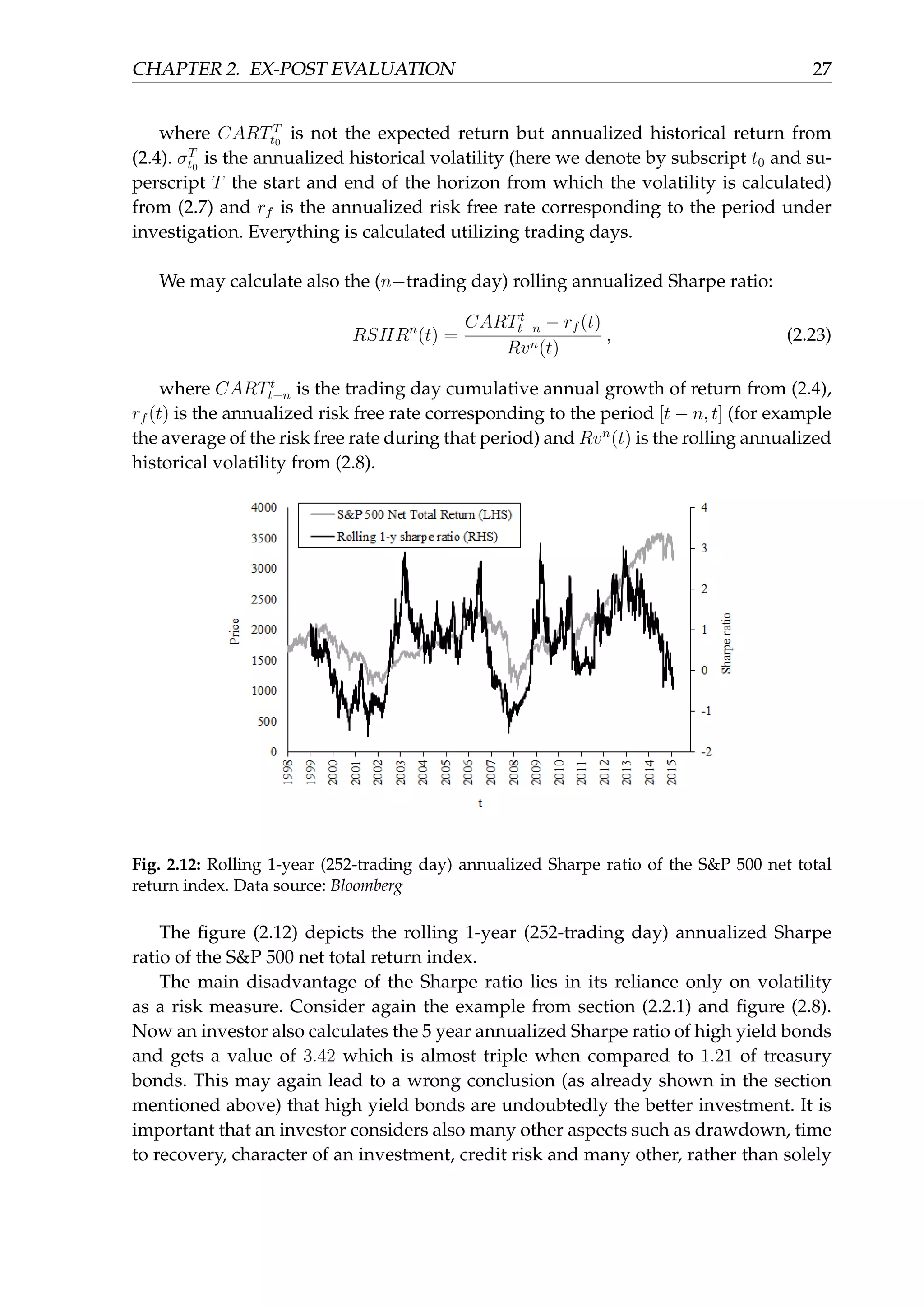 CHAPTER 2. EX-POST EVALUATION 27
where CARTT
t0
is not the expected return but annualized historical return from
(2.4). σT
t0
is the annualized historical volatility (here we denote by subscript t0 and su-
perscript T the start and end of the horizon from which the volatility is calculated)
from (2.7) and rf is the annualized risk free rate corresponding to the period under
investigation. Everything is calculated utilizing trading days.
We may calculate also the (n−trading day) rolling annualized Sharpe ratio:
RSHRn
(t) =
CARTt
t−n − rf (t)
Rvn(t)
, (2.23)
where CARTt
t−n is the trading day cumulative annual growth of return from (2.4),
rf (t) is the annualized risk free rate corresponding to the period [t − n, t] (for example
the average of the risk free rate during that period) and Rvn
(t) is the rolling annualized
historical volatility from (2.8).
Fig. 2.12: Rolling 1-year (252-trading day) annualized Sharpe ratio of the S&P 500 net total
return index. Data source: Bloomberg
The ﬁgure (2.12) depicts the rolling 1-year (252-trading day) annualized Sharpe
ratio of the S&P 500 net total return index.
The main disadvantage of the Sharpe ratio lies in its reliance only on volatility
as a risk measure. Consider again the example from section (2.2.1) and ﬁgure (2.8).
Now an investor also calculates the 5 year annualized Sharpe ratio of high yield bonds
and gets a value of 3.42 which is almost triple when compared to 1.21 of treasury
bonds. This may again lead to a wrong conclusion (as already shown in the section
mentioned above) that high yield bonds are undoubtedly the better investment. It is
important that an investor considers also many other aspects such as drawdown, time
to recovery, character of an investment, credit risk and many other, rather than solely
 