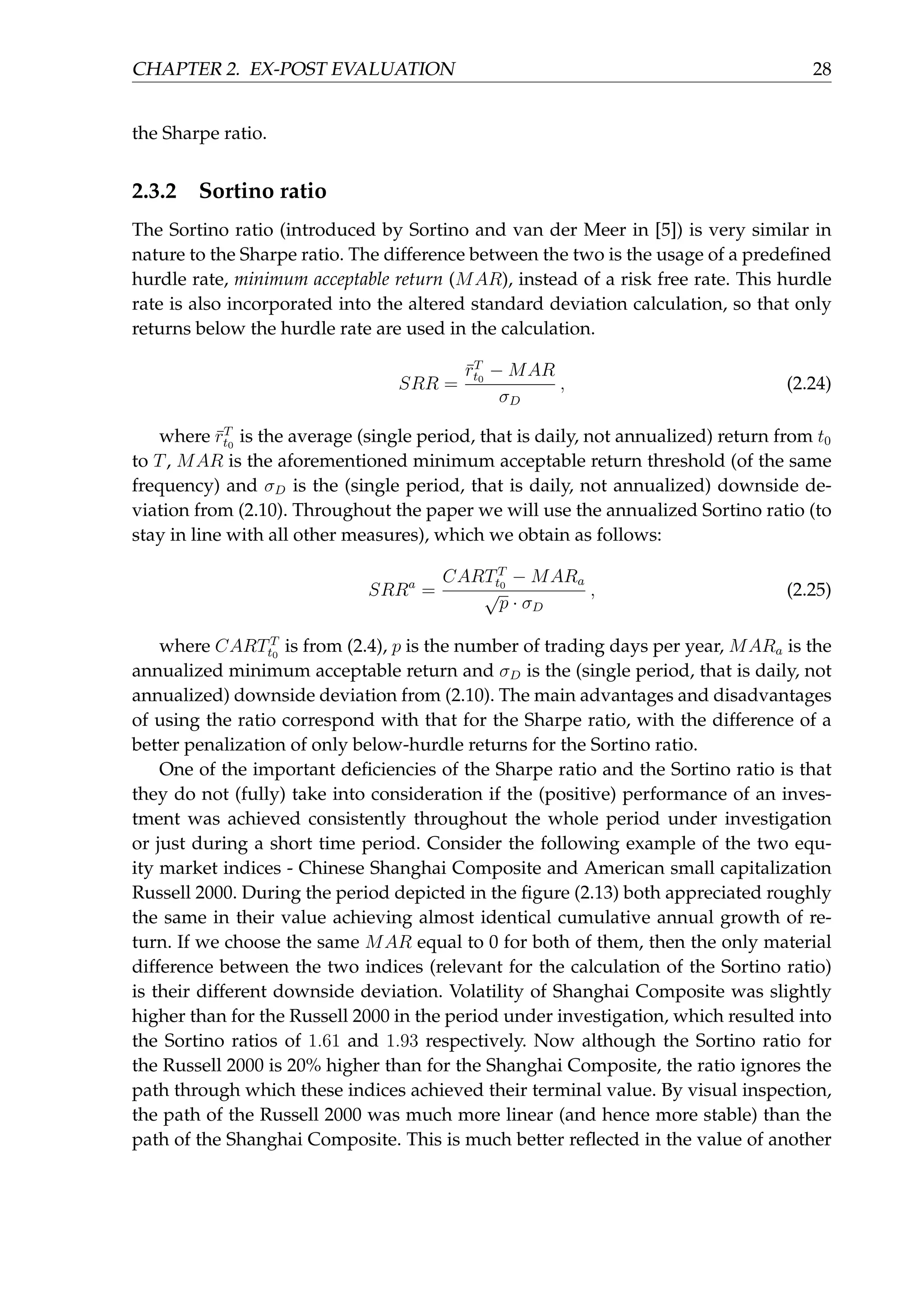 CHAPTER 2. EX-POST EVALUATION 28
the Sharpe ratio.
2.3.2 Sortino ratio
The Sortino ratio (introduced by Sortino and van der Meer in [5]) is very similar in
nature to the Sharpe ratio. The difference between the two is the usage of a predeﬁned
hurdle rate, minimum acceptable return (MAR), instead of a risk free rate. This hurdle
rate is also incorporated into the altered standard deviation calculation, so that only
returns below the hurdle rate are used in the calculation.
SRR =
¯rT
t0
− MAR
σD
, (2.24)
where ¯rT
t0
is the average (single period, that is daily, not annualized) return from t0
to T, MAR is the aforementioned minimum acceptable return threshold (of the same
frequency) and σD is the (single period, that is daily, not annualized) downside de-
viation from (2.10). Throughout the paper we will use the annualized Sortino ratio (to
stay in line with all other measures), which we obtain as follows:
SRRa
=
CARTT
t0
− MARa
√
p · σD
, (2.25)
where CARTT
t0
is from (2.4), p is the number of trading days per year, MARa is the
annualized minimum acceptable return and σD is the (single period, that is daily, not
annualized) downside deviation from (2.10). The main advantages and disadvantages
of using the ratio correspond with that for the Sharpe ratio, with the difference of a
better penalization of only below-hurdle returns for the Sortino ratio.
One of the important deﬁciencies of the Sharpe ratio and the Sortino ratio is that
they do not (fully) take into consideration if the (positive) performance of an inves-
tment was achieved consistently throughout the whole period under investigation
or just during a short time period. Consider the following example of the two equ-
ity market indices - Chinese Shanghai Composite and American small capitalization
Russell 2000. During the period depicted in the ﬁgure (2.13) both appreciated roughly
the same in their value achieving almost identical cumulative annual growth of re-
turn. If we choose the same MAR equal to 0 for both of them, then the only material
difference between the two indices (relevant for the calculation of the Sortino ratio)
is their different downside deviation. Volatility of Shanghai Composite was slightly
higher than for the Russell 2000 in the period under investigation, which resulted into
the Sortino ratios of 1.61 and 1.93 respectively. Now although the Sortino ratio for
the Russell 2000 is 20% higher than for the Shanghai Composite, the ratio ignores the
path through which these indices achieved their terminal value. By visual inspection,
the path of the Russell 2000 was much more linear (and hence more stable) than the
path of the Shanghai Composite. This is much better reﬂected in the value of another
 