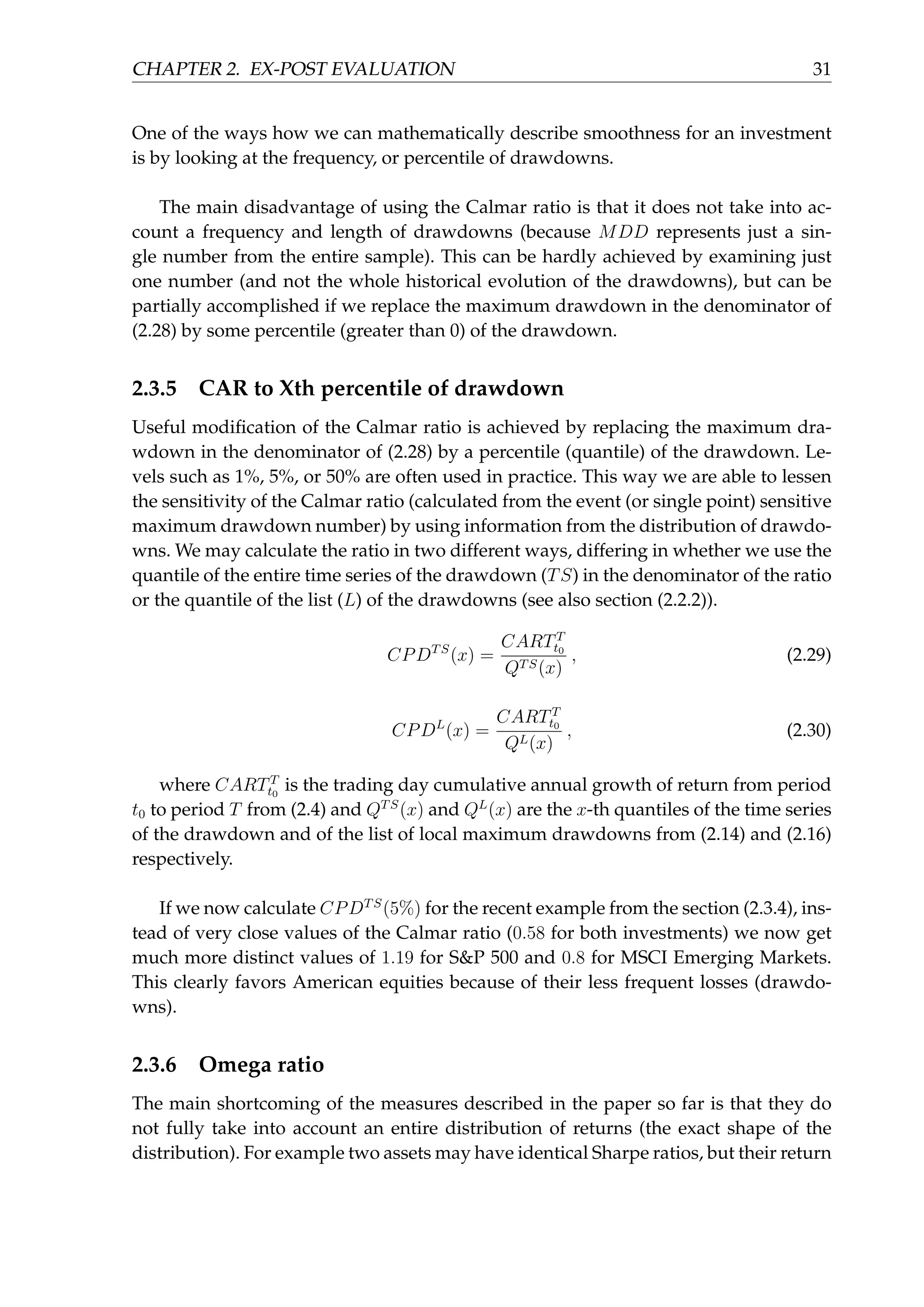 CHAPTER 2. EX-POST EVALUATION 31
One of the ways how we can mathematically describe smoothness for an investment
is by looking at the frequency, or percentile of drawdowns.
The main disadvantage of using the Calmar ratio is that it does not take into ac-
count a frequency and length of drawdowns (because MDD represents just a sin-
gle number from the entire sample). This can be hardly achieved by examining just
one number (and not the whole historical evolution of the drawdowns), but can be
partially accomplished if we replace the maximum drawdown in the denominator of
(2.28) by some percentile (greater than 0) of the drawdown.
2.3.5 CAR to Xth percentile of drawdown
Useful modiﬁcation of the Calmar ratio is achieved by replacing the maximum dra-
wdown in the denominator of (2.28) by a percentile (quantile) of the drawdown. Le-
vels such as 1%, 5%, or 50% are often used in practice. This way we are able to lessen
the sensitivity of the Calmar ratio (calculated from the event (or single point) sensitive
maximum drawdown number) by using information from the distribution of drawdo-
wns. We may calculate the ratio in two different ways, differing in whether we use the
quantile of the entire time series of the drawdown (TS) in the denominator of the ratio
or the quantile of the list (L) of the drawdowns (see also section (2.2.2)).
CPDTS
(x) =
CARTT
t0
QTS(x)
, (2.29)
CPDL
(x) =
CARTT
t0
QL(x)
, (2.30)
where CARTT
t0
is the trading day cumulative annual growth of return from period
t0 to period T from (2.4) and QTS
(x) and QL
(x) are the x-th quantiles of the time series
of the drawdown and of the list of local maximum drawdowns from (2.14) and (2.16)
respectively.
If we now calculate CPDTS
(5%) for the recent example from the section (2.3.4), ins-
tead of very close values of the Calmar ratio (0.58 for both investments) we now get
much more distinct values of 1.19 for S&P 500 and 0.8 for MSCI Emerging Markets.
This clearly favors American equities because of their less frequent losses (drawdo-
wns).
2.3.6 Omega ratio
The main shortcoming of the measures described in the paper so far is that they do
not fully take into account an entire distribution of returns (the exact shape of the
distribution). For example two assets may have identical Sharpe ratios, but their return
 