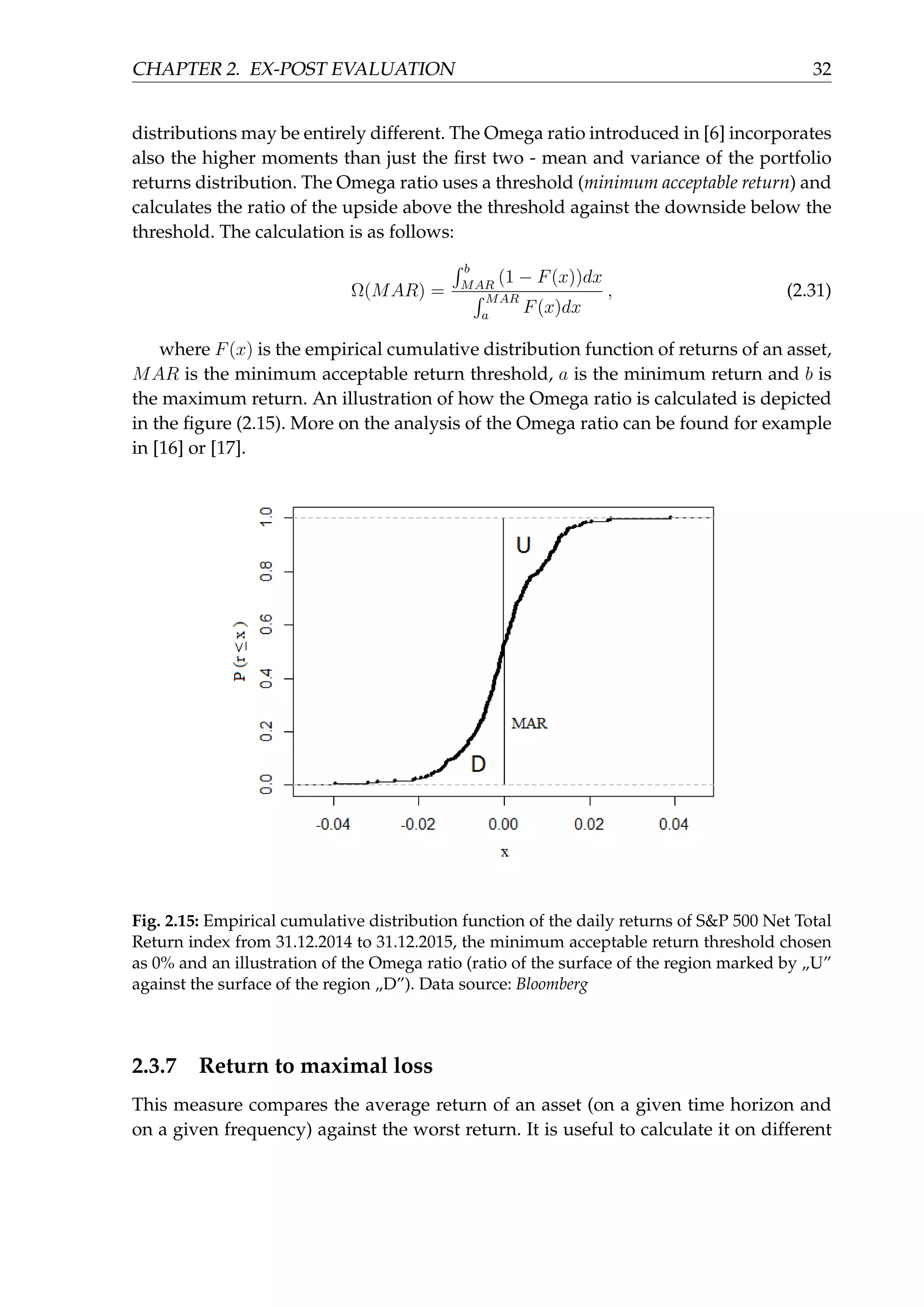 CHAPTER 2. EX-POST EVALUATION 32
distributions may be entirely different. The Omega ratio introduced in [6] incorporates
also the higher moments than just the ﬁrst two - mean and variance of the portfolio
returns distribution. The Omega ratio uses a threshold (minimum acceptable return) and
calculates the ratio of the upside above the threshold against the downside below the
threshold. The calculation is as follows:
Ω(MAR) =
∫ b
MAR
(1 − F(x))dx
∫ MAR
a
F(x)dx
, (2.31)
where F(x) is the empirical cumulative distribution function of returns of an asset,
MAR is the minimum acceptable return threshold, a is the minimum return and b is
the maximum return. An illustration of how the Omega ratio is calculated is depicted
in the ﬁgure (2.15). More on the analysis of the Omega ratio can be found for example
in [16] or [17].
Fig. 2.15: Empirical cumulative distribution function of the daily returns of S&P 500 Net Total
Return index from 31.12.2014 to 31.12.2015, the minimum acceptable return threshold chosen
as 0% and an illustration of the Omega ratio (ratio of the surface of the region marked by „U”
against the surface of the region „D”). Data source: Bloomberg
2.3.7 Return to maximal loss
This measure compares the average return of an asset (on a given time horizon and
on a given frequency) against the worst return. It is useful to calculate it on different
 