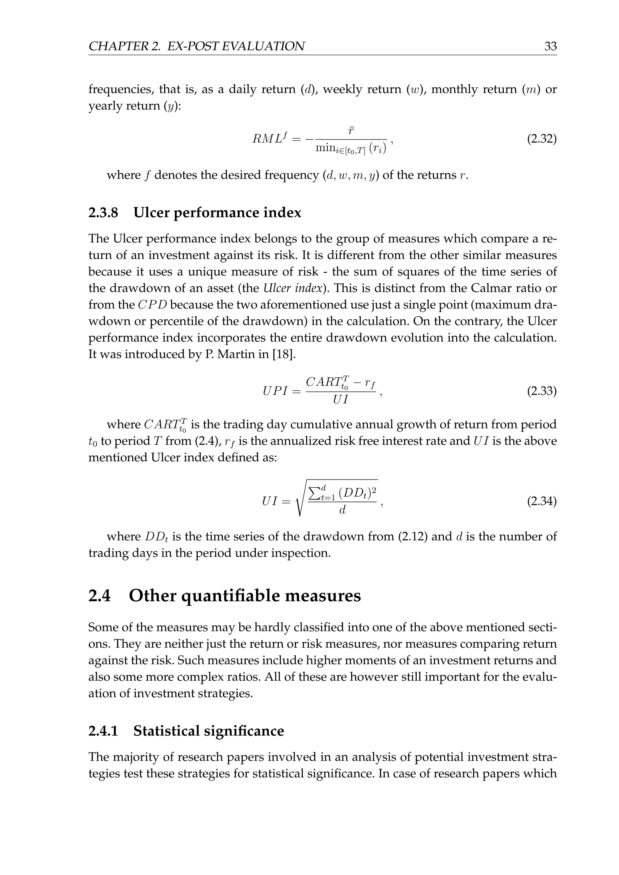 CHAPTER 2. EX-POST EVALUATION 33
frequencies, that is, as a daily return (d), weekly return (w), monthly return (m) or
yearly return (y):
RMLf
= −
¯r
mini∈[t0,T] (ri)
, (2.32)
where f denotes the desired frequency (d, w, m, y) of the returns r.
2.3.8 Ulcer performance index
The Ulcer performance index belongs to the group of measures which compare a re-
turn of an investment against its risk. It is different from the other similar measures
because it uses a unique measure of risk - the sum of squares of the time series of
the drawdown of an asset (the Ulcer index). This is distinct from the Calmar ratio or
from the CPD because the two aforementioned use just a single point (maximum dra-
wdown or percentile of the drawdown) in the calculation. On the contrary, the Ulcer
performance index incorporates the entire drawdown evolution into the calculation.
It was introduced by P. Martin in [18].
UPI =
CARTT
t0
− rf
UI
, (2.33)
where CARTT
t0
is the trading day cumulative annual growth of return from period
t0 to period T from (2.4), rf is the annualized risk free interest rate and UI is the above
mentioned Ulcer index deﬁned as:
UI =
√
∑d
t=1 (DDt)2
d
, (2.34)
where DDt is the time series of the drawdown from (2.12) and d is the number of
trading days in the period under inspection.
2.4 Other quantiﬁable measures
Some of the measures may be hardly classiﬁed into one of the above mentioned secti-
ons. They are neither just the return or risk measures, nor measures comparing return
against the risk. Such measures include higher moments of an investment returns and
also some more complex ratios. All of these are however still important for the evalu-
ation of investment strategies.
2.4.1 Statistical signiﬁcance
The majority of research papers involved in an analysis of potential investment stra-
tegies test these strategies for statistical signiﬁcance. In case of research papers which
 