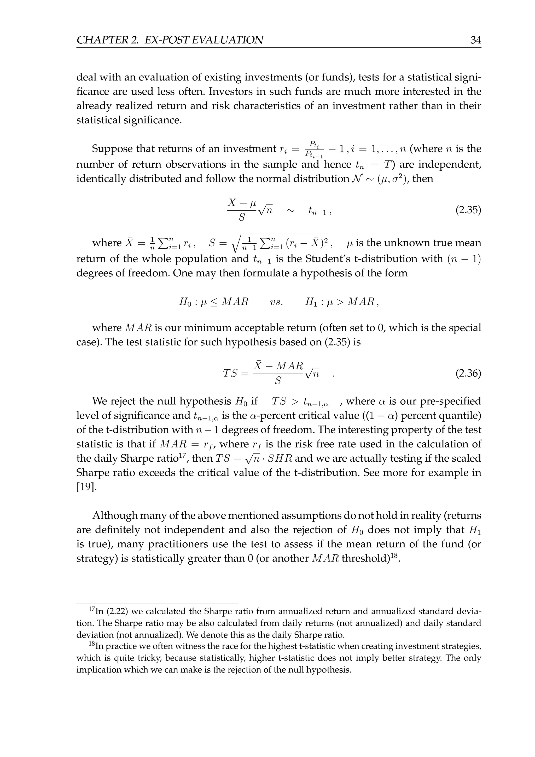 CHAPTER 2. EX-POST EVALUATION 34
deal with an evaluation of existing investments (or funds), tests for a statistical signi-
ﬁcance are used less often. Investors in such funds are much more interested in the
already realized return and risk characteristics of an investment rather than in their
statistical signiﬁcance.
Suppose that returns of an investment ri =
Pti
Pti−1
− 1 , i = 1, . . . , n (where n is the
number of return observations in the sample and hence tn = T) are independent,
identically distributed and follow the normal distribution N ∼ (µ, σ2
), then
¯X − µ
S
√
n ∼ tn−1 , (2.35)
where ¯X = 1
n
∑n
i=1 ri , S =
√
1
n−1
∑n
i=1 (ri − ¯X)2 , µ is the unknown true mean
return of the whole population and tn−1 is the Student’s t-distribution with (n − 1)
degrees of freedom. One may then formulate a hypothesis of the form
H0 : µ ≤ MAR vs. H1 : µ > MAR ,
where MAR is our minimum acceptable return (often set to 0, which is the special
case). The test statistic for such hypothesis based on (2.35) is
TS =
¯X − MAR
S
√
n . (2.36)
We reject the null hypothesis H0 if TS > tn−1,α , where α is our pre-speciﬁed
level of signiﬁcance and tn−1,α is the α-percent critical value ((1 − α) percent quantile)
of the t-distribution with n − 1 degrees of freedom. The interesting property of the test
statistic is that if MAR = rf , where rf is the risk free rate used in the calculation of
the daily Sharpe ratio17
, then TS =
√
n · SHR and we are actually testing if the scaled
Sharpe ratio exceeds the critical value of the t-distribution. See more for example in
[19].
Although many of the above mentioned assumptions do not hold in reality (returns
are deﬁnitely not independent and also the rejection of H0 does not imply that H1
is true), many practitioners use the test to assess if the mean return of the fund (or
strategy) is statistically greater than 0 (or another MAR threshold)18
.
17
In (2.22) we calculated the Sharpe ratio from annualized return and annualized standard devia-
tion. The Sharpe ratio may be also calculated from daily returns (not annualized) and daily standard
deviation (not annualized). We denote this as the daily Sharpe ratio.
18
In practice we often witness the race for the highest t-statistic when creating investment strategies,
which is quite tricky, because statistically, higher t-statistic does not imply better strategy. The only
implication which we can make is the rejection of the null hypothesis.
 