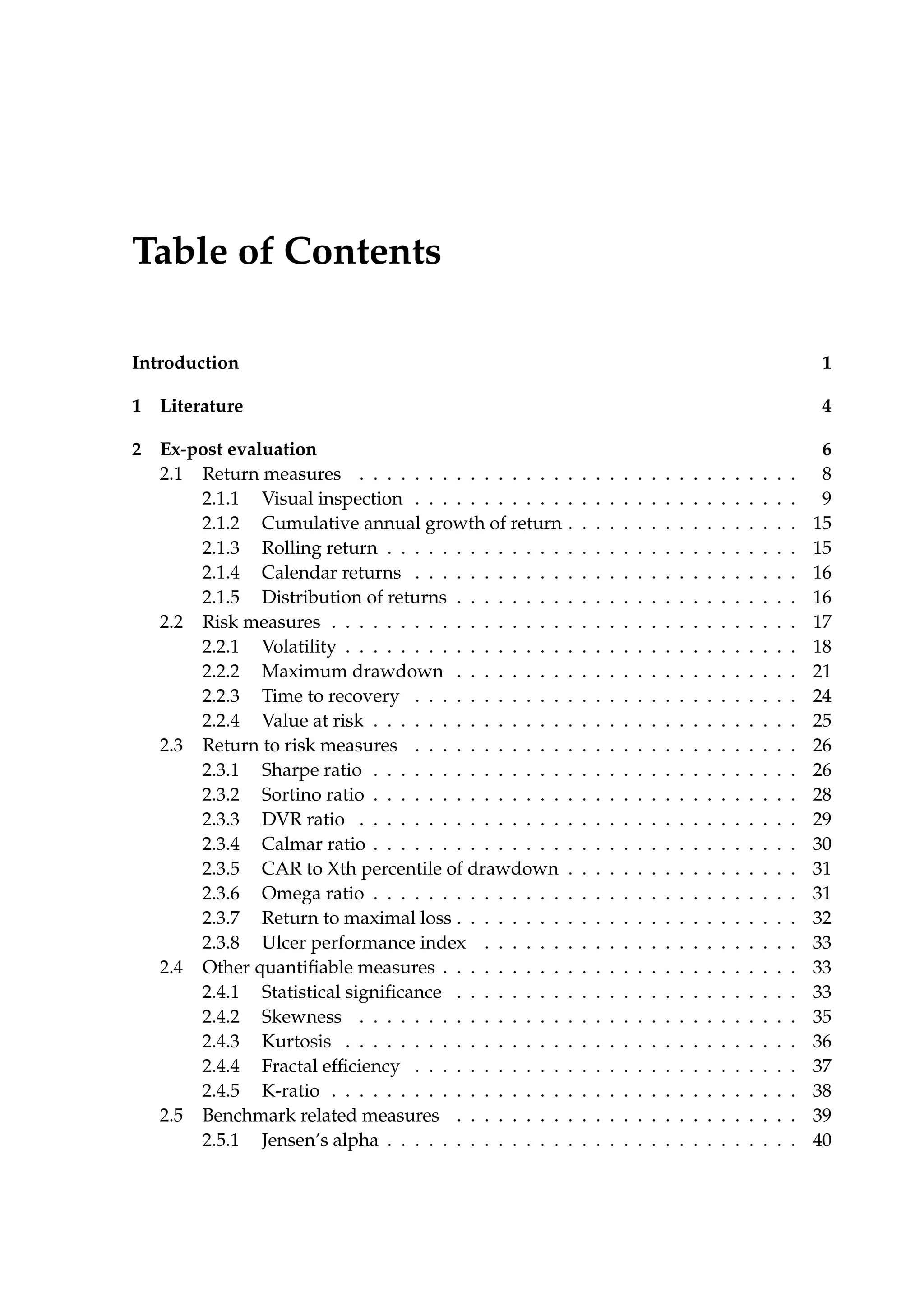 Table of Contents
Introduction 1
1 Literature 4
2 Ex-post evaluation 6
2.1 Return measures . . . . . . . . . . . . . . . . . . . . . . . . . . . . . . . . 8
2.1.1 Visual inspection . . . . . . . . . . . . . . . . . . . . . . . . . . . . 9
2.1.2 Cumulative annual growth of return . . . . . . . . . . . . . . . . . 15
2.1.3 Rolling return . . . . . . . . . . . . . . . . . . . . . . . . . . . . . . 15
2.1.4 Calendar returns . . . . . . . . . . . . . . . . . . . . . . . . . . . . 16
2.1.5 Distribution of returns . . . . . . . . . . . . . . . . . . . . . . . . . 16
2.2 Risk measures . . . . . . . . . . . . . . . . . . . . . . . . . . . . . . . . . . 17
2.2.1 Volatility . . . . . . . . . . . . . . . . . . . . . . . . . . . . . . . . . 18
2.2.2 Maximum drawdown . . . . . . . . . . . . . . . . . . . . . . . . . 21
2.2.3 Time to recovery . . . . . . . . . . . . . . . . . . . . . . . . . . . . 24
2.2.4 Value at risk . . . . . . . . . . . . . . . . . . . . . . . . . . . . . . . 25
2.3 Return to risk measures . . . . . . . . . . . . . . . . . . . . . . . . . . . . 26
2.3.1 Sharpe ratio . . . . . . . . . . . . . . . . . . . . . . . . . . . . . . . 26
2.3.2 Sortino ratio . . . . . . . . . . . . . . . . . . . . . . . . . . . . . . . 28
2.3.3 DVR ratio . . . . . . . . . . . . . . . . . . . . . . . . . . . . . . . . 29
2.3.4 Calmar ratio . . . . . . . . . . . . . . . . . . . . . . . . . . . . . . . 30
2.3.5 CAR to Xth percentile of drawdown . . . . . . . . . . . . . . . . . 31
2.3.6 Omega ratio . . . . . . . . . . . . . . . . . . . . . . . . . . . . . . . 31
2.3.7 Return to maximal loss . . . . . . . . . . . . . . . . . . . . . . . . . 32
2.3.8 Ulcer performance index . . . . . . . . . . . . . . . . . . . . . . . 33
2.4 Other quantiﬁable measures . . . . . . . . . . . . . . . . . . . . . . . . . . 33
2.4.1 Statistical signiﬁcance . . . . . . . . . . . . . . . . . . . . . . . . . 33
2.4.2 Skewness . . . . . . . . . . . . . . . . . . . . . . . . . . . . . . . . 35
2.4.3 Kurtosis . . . . . . . . . . . . . . . . . . . . . . . . . . . . . . . . . 36
2.4.4 Fractal efﬁciency . . . . . . . . . . . . . . . . . . . . . . . . . . . . 37
2.4.5 K-ratio . . . . . . . . . . . . . . . . . . . . . . . . . . . . . . . . . . 38
2.5 Benchmark related measures . . . . . . . . . . . . . . . . . . . . . . . . . 39
2.5.1 Jensen’s alpha . . . . . . . . . . . . . . . . . . . . . . . . . . . . . . 40
 