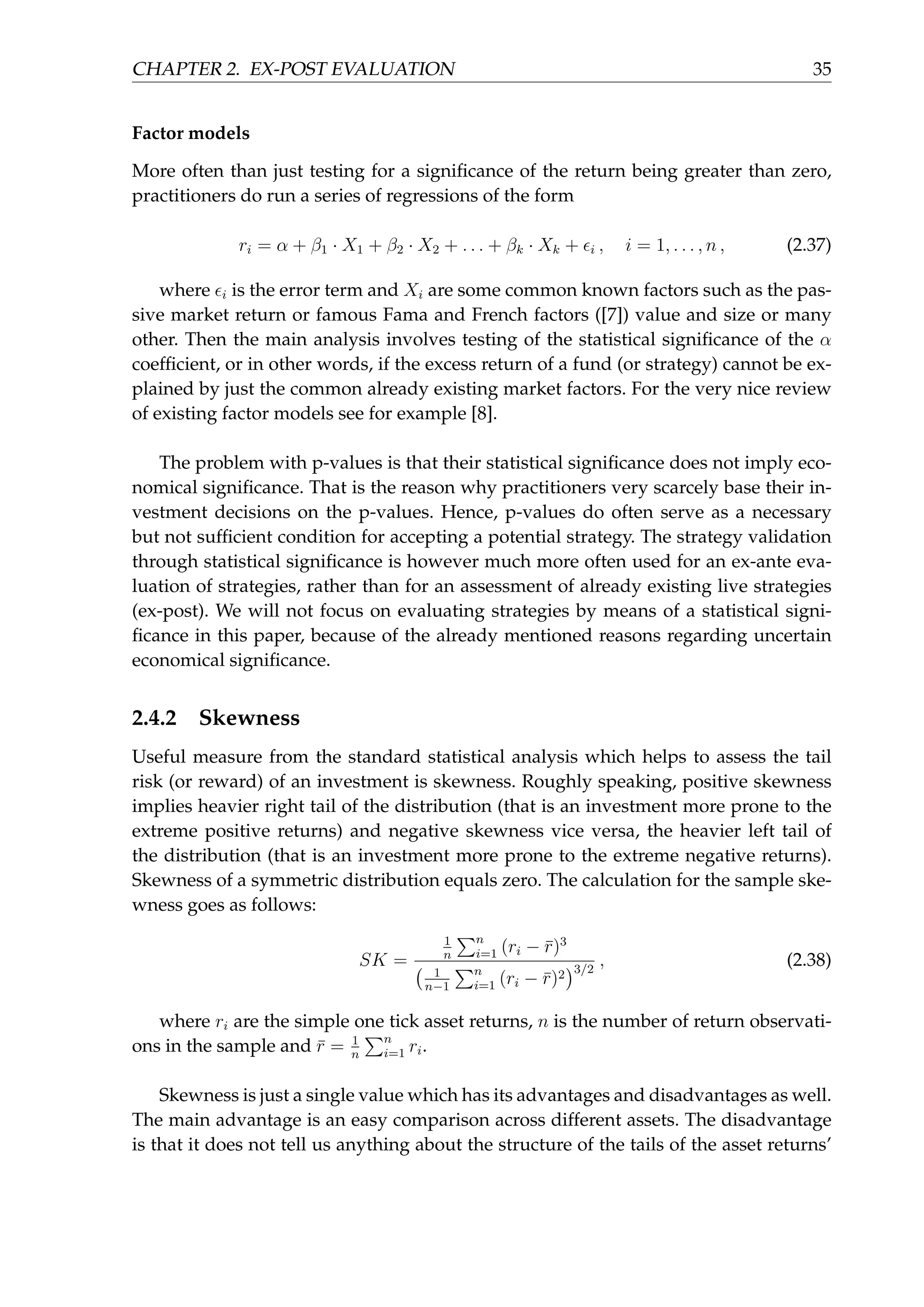 CHAPTER 2. EX-POST EVALUATION 35
Factor models
More often than just testing for a signiﬁcance of the return being greater than zero,
practitioners do run a series of regressions of the form
ri = α + β1 · X1 + β2 · X2 + . . . + βk · Xk + ϵi , i = 1, . . . , n , (2.37)
where ϵi is the error term and Xi are some common known factors such as the pas-
sive market return or famous Fama and French factors ([7]) value and size or many
other. Then the main analysis involves testing of the statistical signiﬁcance of the α
coefﬁcient, or in other words, if the excess return of a fund (or strategy) cannot be ex-
plained by just the common already existing market factors. For the very nice review
of existing factor models see for example [8].
The problem with p-values is that their statistical signiﬁcance does not imply eco-
nomical signiﬁcance. That is the reason why practitioners very scarcely base their in-
vestment decisions on the p-values. Hence, p-values do often serve as a necessary
but not sufﬁcient condition for accepting a potential strategy. The strategy validation
through statistical signiﬁcance is however much more often used for an ex-ante eva-
luation of strategies, rather than for an assessment of already existing live strategies
(ex-post). We will not focus on evaluating strategies by means of a statistical signi-
ﬁcance in this paper, because of the already mentioned reasons regarding uncertain
economical signiﬁcance.
2.4.2 Skewness
Useful measure from the standard statistical analysis which helps to assess the tail
risk (or reward) of an investment is skewness. Roughly speaking, positive skewness
implies heavier right tail of the distribution (that is an investment more prone to the
extreme positive returns) and negative skewness vice versa, the heavier left tail of
the distribution (that is an investment more prone to the extreme negative returns).
Skewness of a symmetric distribution equals zero. The calculation for the sample ske-
wness goes as follows:
SK =
1
n
∑n
i=1 (ri − ¯r)3
( 1
n−1
∑n
i=1 (ri − ¯r)2
)3/2
, (2.38)
where ri are the simple one tick asset returns, n is the number of return observati-
ons in the sample and ¯r = 1
n
∑n
i=1 ri.
Skewness is just a single value which has its advantages and disadvantages as well.
The main advantage is an easy comparison across different assets. The disadvantage
is that it does not tell us anything about the structure of the tails of the asset returns’
 