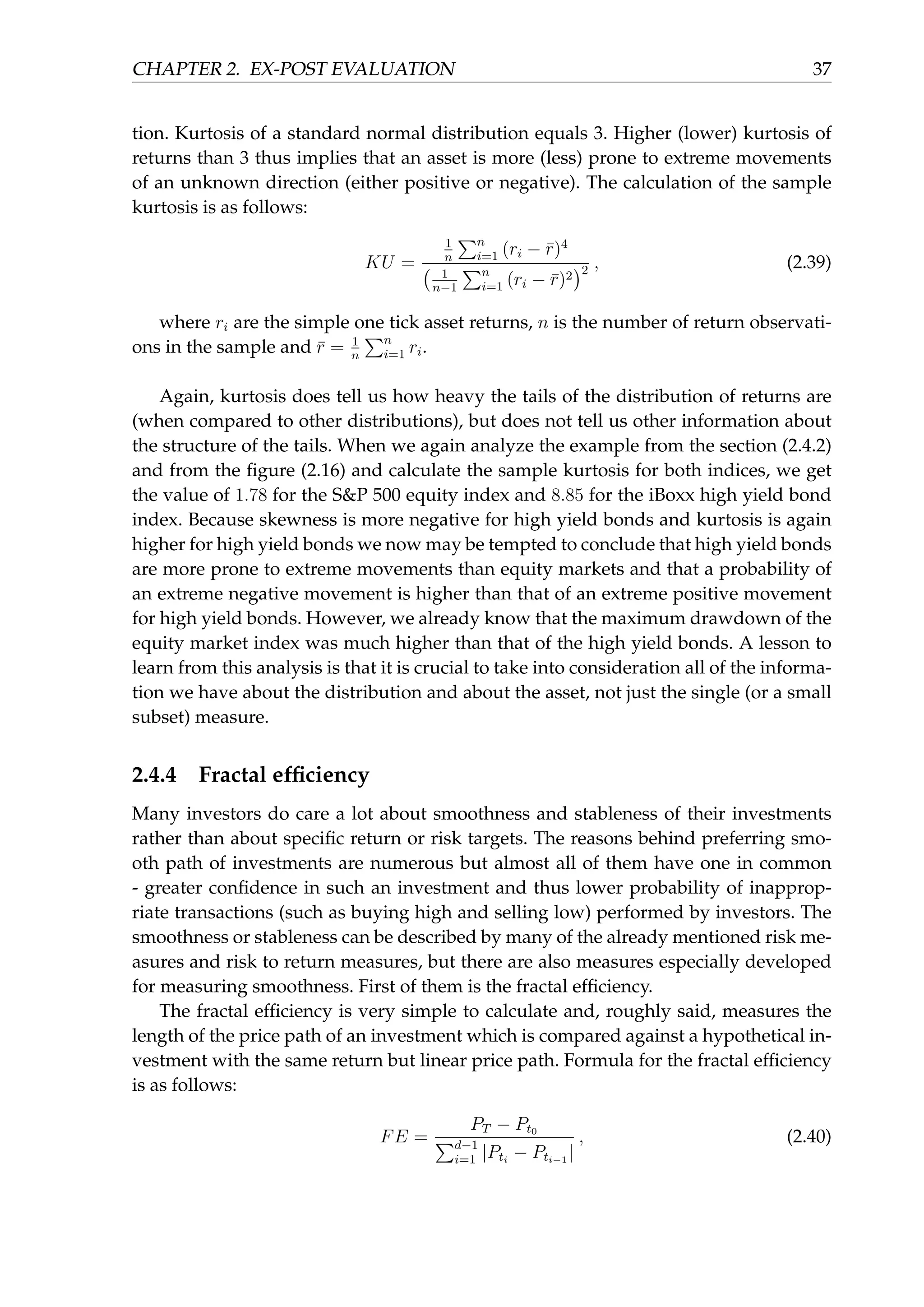 CHAPTER 2. EX-POST EVALUATION 37
tion. Kurtosis of a standard normal distribution equals 3. Higher (lower) kurtosis of
returns than 3 thus implies that an asset is more (less) prone to extreme movements
of an unknown direction (either positive or negative). The calculation of the sample
kurtosis is as follows:
KU =
1
n
∑n
i=1 (ri − ¯r)4
( 1
n−1
∑n
i=1 (ri − ¯r)2
)2 , (2.39)
where ri are the simple one tick asset returns, n is the number of return observati-
ons in the sample and ¯r = 1
n
∑n
i=1 ri.
Again, kurtosis does tell us how heavy the tails of the distribution of returns are
(when compared to other distributions), but does not tell us other information about
the structure of the tails. When we again analyze the example from the section (2.4.2)
and from the ﬁgure (2.16) and calculate the sample kurtosis for both indices, we get
the value of 1.78 for the S&P 500 equity index and 8.85 for the iBoxx high yield bond
index. Because skewness is more negative for high yield bonds and kurtosis is again
higher for high yield bonds we now may be tempted to conclude that high yield bonds
are more prone to extreme movements than equity markets and that a probability of
an extreme negative movement is higher than that of an extreme positive movement
for high yield bonds. However, we already know that the maximum drawdown of the
equity market index was much higher than that of the high yield bonds. A lesson to
learn from this analysis is that it is crucial to take into consideration all of the informa-
tion we have about the distribution and about the asset, not just the single (or a small
subset) measure.
2.4.4 Fractal efﬁciency
Many investors do care a lot about smoothness and stableness of their investments
rather than about speciﬁc return or risk targets. The reasons behind preferring smo-
oth path of investments are numerous but almost all of them have one in common
- greater conﬁdence in such an investment and thus lower probability of inapprop-
riate transactions (such as buying high and selling low) performed by investors. The
smoothness or stableness can be described by many of the already mentioned risk me-
asures and risk to return measures, but there are also measures especially developed
for measuring smoothness. First of them is the fractal efﬁciency.
The fractal efﬁciency is very simple to calculate and, roughly said, measures the
length of the price path of an investment which is compared against a hypothetical in-
vestment with the same return but linear price path. Formula for the fractal efﬁciency
is as follows:
FE =
PT − Pt0
∑d−1
i=1 |Pti
− Pti−1
|
, (2.40)
 