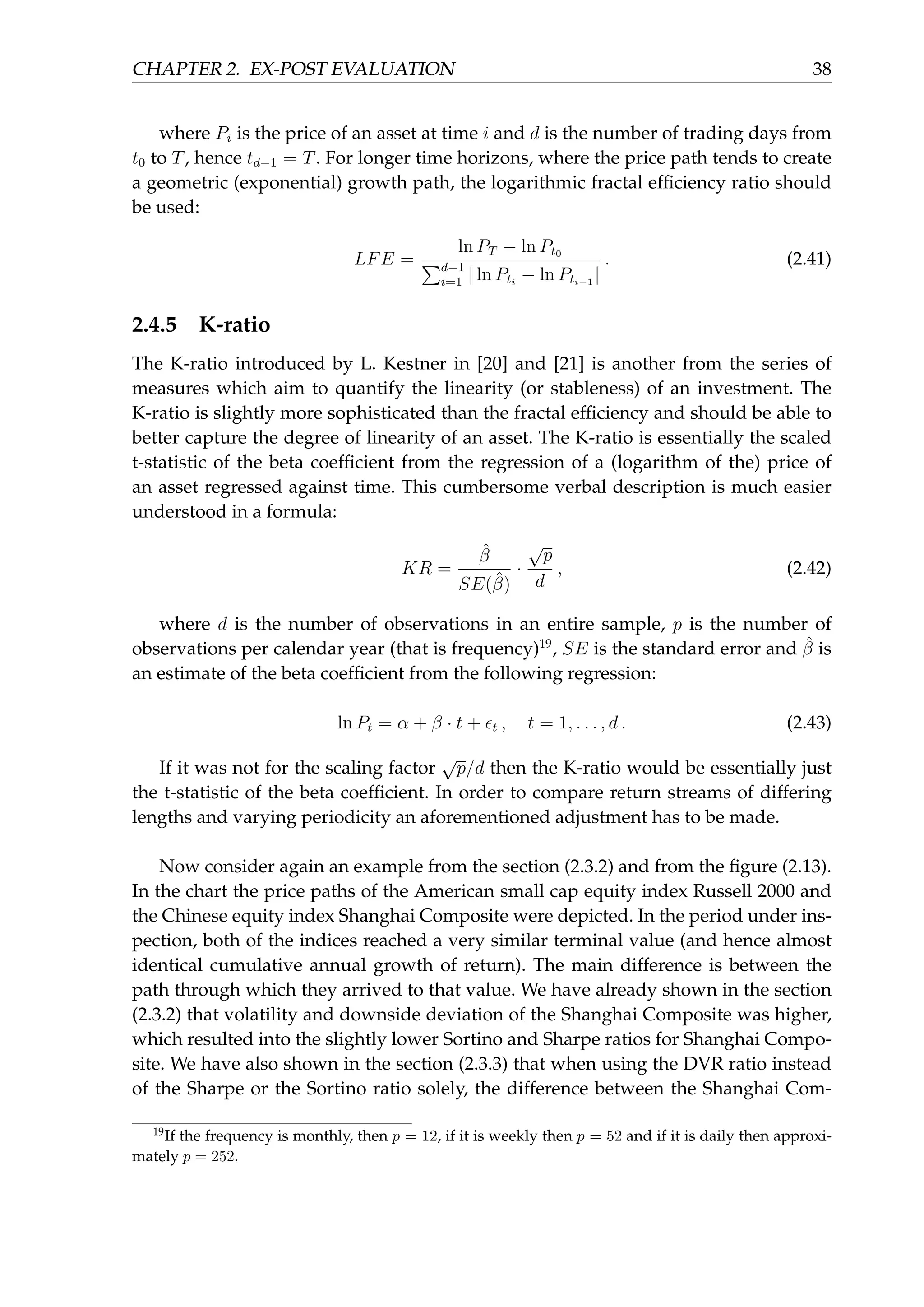 CHAPTER 2. EX-POST EVALUATION 38
where Pi is the price of an asset at time i and d is the number of trading days from
t0 to T, hence td−1 = T. For longer time horizons, where the price path tends to create
a geometric (exponential) growth path, the logarithmic fractal efﬁciency ratio should
be used:
LFE =
ln PT − ln Pt0
∑d−1
i=1 | ln Pti
− ln Pti−1
|
. (2.41)
2.4.5 K-ratio
The K-ratio introduced by L. Kestner in [20] and [21] is another from the series of
measures which aim to quantify the linearity (or stableness) of an investment. The
K-ratio is slightly more sophisticated than the fractal efﬁciency and should be able to
better capture the degree of linearity of an asset. The K-ratio is essentially the scaled
t-statistic of the beta coefﬁcient from the regression of a (logarithm of the) price of
an asset regressed against time. This cumbersome verbal description is much easier
understood in a formula:
KR =
ˆβ
SE(ˆβ)
·
√
p
d
, (2.42)
where d is the number of observations in an entire sample, p is the number of
observations per calendar year (that is frequency)19
, SE is the standard error and ˆβ is
an estimate of the beta coefﬁcient from the following regression:
ln Pt = α + β · t + ϵt , t = 1, . . . , d . (2.43)
If it was not for the scaling factor
√
p/d then the K-ratio would be essentially just
the t-statistic of the beta coefﬁcient. In order to compare return streams of differing
lengths and varying periodicity an aforementioned adjustment has to be made.
Now consider again an example from the section (2.3.2) and from the ﬁgure (2.13).
In the chart the price paths of the American small cap equity index Russell 2000 and
the Chinese equity index Shanghai Composite were depicted. In the period under ins-
pection, both of the indices reached a very similar terminal value (and hence almost
identical cumulative annual growth of return). The main difference is between the
path through which they arrived to that value. We have already shown in the section
(2.3.2) that volatility and downside deviation of the Shanghai Composite was higher,
which resulted into the slightly lower Sortino and Sharpe ratios for Shanghai Compo-
site. We have also shown in the section (2.3.3) that when using the DVR ratio instead
of the Sharpe or the Sortino ratio solely, the difference between the Shanghai Com-
19
If the frequency is monthly, then p = 12, if it is weekly then p = 52 and if it is daily then approxi-
mately p = 252.
 