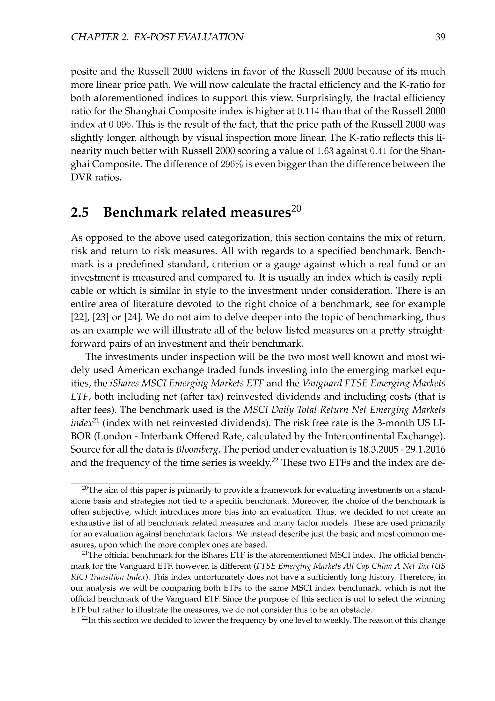 CHAPTER 2. EX-POST EVALUATION 39
posite and the Russell 2000 widens in favor of the Russell 2000 because of its much
more linear price path. We will now calculate the fractal efﬁciency and the K-ratio for
both aforementioned indices to support this view. Surprisingly, the fractal efﬁciency
ratio for the Shanghai Composite index is higher at 0.114 than that of the Russell 2000
index at 0.096. This is the result of the fact, that the price path of the Russell 2000 was
slightly longer, although by visual inspection more linear. The K-ratio reﬂects this li-
nearity much better with Russell 2000 scoring a value of 1.63 against 0.41 for the Shan-
ghai Composite. The difference of 296% is even bigger than the difference between the
DVR ratios.
2.5 Benchmark related measures20
As opposed to the above used categorization, this section contains the mix of return,
risk and return to risk measures. All with regards to a speciﬁed benchmark. Bench-
mark is a predeﬁned standard, criterion or a gauge against which a real fund or an
investment is measured and compared to. It is usually an index which is easily repli-
cable or which is similar in style to the investment under consideration. There is an
entire area of literature devoted to the right choice of a benchmark, see for example
[22], [23] or [24]. We do not aim to delve deeper into the topic of benchmarking, thus
as an example we will illustrate all of the below listed measures on a pretty straight-
forward pairs of an investment and their benchmark.
The investments under inspection will be the two most well known and most wi-
dely used American exchange traded funds investing into the emerging market equ-
ities, the iShares MSCI Emerging Markets ETF and the Vanguard FTSE Emerging Markets
ETF, both including net (after tax) reinvested dividends and including costs (that is
after fees). The benchmark used is the MSCI Daily Total Return Net Emerging Markets
index21
(index with net reinvested dividends). The risk free rate is the 3-month US LI-
BOR (London - Interbank Offered Rate, calculated by the Intercontinental Exchange).
Source for all the data is Bloomberg. The period under evaluation is 18.3.2005 - 29.1.2016
and the frequency of the time series is weekly.22
These two ETFs and the index are de-
20
The aim of this paper is primarily to provide a framework for evaluating investments on a stand-
alone basis and strategies not tied to a speciﬁc benchmark. Moreover, the choice of the benchmark is
often subjective, which introduces more bias into an evaluation. Thus, we decided to not create an
exhaustive list of all benchmark related measures and many factor models. These are used primarily
for an evaluation against benchmark factors. We instead describe just the basic and most common me-
asures, upon which the more complex ones are based.
21
The ofﬁcial benchmark for the iShares ETF is the aforementioned MSCI index. The ofﬁcial bench-
mark for the Vanguard ETF, however, is different (FTSE Emerging Markets All Cap China A Net Tax (US
RIC) Transition Index). This index unfortunately does not have a sufﬁciently long history. Therefore, in
our analysis we will be comparing both ETFs to the same MSCI index benchmark, which is not the
ofﬁcial benchmark of the Vanguard ETF. Since the purpose of this section is not to select the winning
ETF but rather to illustrate the measures, we do not consider this to be an obstacle.
22
In this section we decided to lower the frequency by one level to weekly. The reason of this change
 